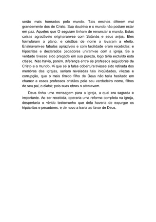 serão mais honrados pelo mundo. Tais ensinos diferem mui
grandemente dos de Cristo. Sua doutrina e o mundo não podiam estar
em paz. Aqueles que O seguiam tinham de renunciar o mundo. Estas
coisas agradáveis originaram-se com Satanás e seus anjos. Eles
formularam o plano, e cristãos de nome o levaram a efeito.
Ensinavam-se fábulas aprazíveis e com facilidade eram recebidas; e
hipócritas e declarados pecadores uniram-se com a igreja. Se a
verdade tivesse sido pregada em sua pureza, logo teria excluído esta
classe. Não havia, porém, diferença entre os professos seguidores de
Cristo e o mundo. Vi que se a falsa cobertura tivesse sido retirada dos
membros das igrejas, seriam reveladas tais iniqüidades, vilezas e
corrupção, que o mais tímido filho de Deus não teria hesitado em
chamar a esses professos cristãos pelo seu verdadeiro nome, filhos
de seu pai, o diabo; pois suas obras o atestavam.
Deus tinha uma mensagem para a igreja, a qual era sagrada e
importante. Ao ser recebida, operaria uma reforma completa na igreja,
despertaria o vívido testemunho que dela haveria de expurgar os
hipócritas e pecadores, e de novo a traria ao favor de Deus.
 