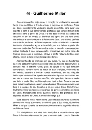 60 - Guilherme Miller
Deus mandou Seu anjo mover o coração de um lavrador, que não
havia crido na Bíblia, a fim de o levar a examinar as profecias. Anjos
de Deus repetidamente visitavam aquele escolhido, para guiar seu
espírito e abrir à sua compreensão profecias que sempre tinham sido
obscuras para o povo de Deus. Foi-lhe dado o início da cadeia de
verdade, e ele foi levado a examinar elo após elo, até que olhou
maravilhado e admirado para a Palavra de Deus. Viu ali uma perfeita
corrente de verdades. A Palavra que ele havia considerado como não
inspirada, abria-se-lhe agora ante a visão, em sua beleza e glória. Viu
que uma parte das Escrituras explica outra, e, quando uma passagem
estava fechada à sua compreensão, encontrava em outra parte da
Palavra aquilo que a explicava. Olhava a santa Palavra de Deus com
alegria, e com o mais profundo respeito e temor.
Acompanhando as profecias em seu curso, viu que os habitantes
da Terra estavam vivendo nas cenas finais da história deste mundo; e
contudo não o sabiam. Olhou para as igrejas e viu que estavam
corrompidas; haviam tirado de Jesus as suas afeições, colocando-as
no mundo; estavam a buscar honras mundanas, em vez daquela
honra que vem de cima; apoderavam-se das riquezas mundanas, em
vez de acumular seu tesouro no Céu. Via hipocrisia, trevas e morte
por toda a parte. Seu espírito agitou-se dentro dele. Deus o chamou
para deixar sua lavoura, assim como chamara Eliseu para deixar seus
bois e o campo de seu trabalho a fim de seguir Elias. Com tremor,
Guilherme Miller começou a desvendar ao povo os mistérios do reino
de Deus, transportando seus ouvintes através das profecias até o
segundo advento de Cristo. Com cada esforço que
fazia adquiria força. Assim como João Batista anunciou o primeiro
advento de Jesus e preparou o caminho para a Sua vinda, Guilherme
Miller e os que com ele se ajuntaram proclamaram o segundo advento
do Filho de Deus.
Fui transportada aos dias dos discípulos e mostrou-se-me que
Deus tinha uma obra especial para o amado João cumprir. Satanás
 