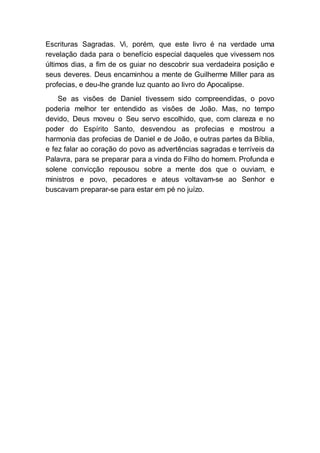 Escrituras Sagradas. Vi, porém, que este livro é na verdade uma
revelação dada para o benefício especial daqueles que vivessem nos
últimos dias, a fim de os guiar no descobrir sua verdadeira posição e
seus deveres. Deus encaminhou a mente de Guilherme Miller para as
profecias, e deu-lhe grande luz quanto ao livro do Apocalipse.
Se as visões de Daniel tivessem sido compreendidas, o povo
poderia melhor ter entendido as visões de João. Mas, no tempo
devido, Deus moveu o Seu servo escolhido, que, com clareza e no
poder do Espírito Santo, desvendou as profecias e mostrou a
harmonia das profecias de Daniel e de João, e outras partes da Bíblia,
e fez falar ao coração do povo as advertências sagradas e terríveis da
Palavra, para se preparar para a vinda do Filho do homem. Profunda e
solene convicção repousou sobre a mente dos que o ouviam, e
ministros e povo, pecadores e ateus voltavam-se ao Senhor e
buscavam preparar-se para estar em pé no juízo.
 