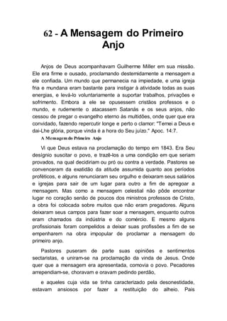 62 - A Mensagem do Primeiro
Anjo
Anjos de Deus acompanhavam Guilherme Miller em sua missão.
Ele era firme e ousado, proclamando destemidamente a mensagem a
ele confiada. Um mundo que permanecia na impiedade, e uma igreja
fria e mundana eram bastante para instigar à atividade todas as suas
energias, e levá-lo voluntariamente a suportar trabalhos, privações e
sofrimento. Embora a ele se opusessem cristãos professos e o
mundo, e rudemente o atacassem Satanás e os seus anjos, não
cessou de pregar o evangelho eterno às multidões, onde quer que era
convidado, fazendo repercutir longe e perto o clamor: "Temei a Deus e
dai-Lhe glória, porque vinda é a hora do Seu juízo." Apoc. 14:7.
A Mensagem do Primeiro Anjo
Vi que Deus estava na proclamação do tempo em 1843. Era Seu
desígnio suscitar o povo, e trazê-los a uma condição em que seriam
provados, na qual decidiriam ou pró ou contra a verdade. Pastores se
convenceram da exatidão da atitude assumida quanto aos períodos
proféticos, e alguns renunciaram seu orgulho e deixaram seus salários
e igrejas para sair de um lugar para outro a fim de apregoar a
mensagem. Mas como a mensagem celestial não pôde encontrar
lugar no coração senão de poucos dos ministros professos de Cristo,
a obra foi colocada sobre muitos que não eram pregadores. Alguns
deixaram seus campos para fazer soar a mensagem, enquanto outros
eram chamados da indústria e do comércio. E mesmo alguns
profissionais foram compelidos a deixar suas profissões a fim de se
empenharem na obra impopular de proclamar a mensagem do
primeiro anjo.
Pastores puseram de parte suas opiniões e sentimentos
sectaristas, e uniram-se na proclamação da vinda de Jesus. Onde
quer que a mensagem era apresentada, comovia o povo. Pecadores
arrependiam-se, choravam e oravam pedindo perdão,
e aqueles cuja vida se tinha caracterizado pela desonestidade,
estavam ansiosos por fazer a restituição do alheio. Pais
 