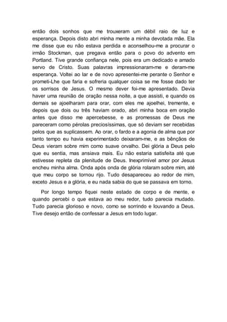 então dois sonhos que me trouxeram um débil raio de luz e
esperança. Depois disto abri minha mente a minha devotada mãe. Ela
me disse que eu não estava perdida e aconselhou-me a procurar o
irmão Stockman, que pregava então para o povo do advento em
Portland. Tive grande confiança nele, pois era um dedicado e amado
servo de Cristo. Suas palavras impressionaram-me e deram-me
esperança. Voltei ao lar e de novo apresentei-me perante o Senhor e
prometi-Lhe que faria e sofreria qualquer coisa se me fosse dado ter
os sorrisos de Jesus. O mesmo dever foi-me apresentado. Devia
haver uma reunião de oração nessa noite, a que assisti, e quando os
demais se ajoelharam para orar, com eles me ajoelhei, tremente, e
depois que dois ou três haviam orado, abri minha boca em oração
antes que disso me apercebesse, e as promessas de Deus me
pareceram como pérolas preciosíssimas, que só deviam ser recebidas
pelos que as suplicassem. Ao orar, o fardo e a agonia de alma que por
tanto tempo eu havia experimentado deixaram-me, e as bênçãos de
Deus vieram sobre mim como suave orvalho. Dei glória a Deus pelo
que eu sentia, mas ansiava mais. Eu não estaria satisfeita até que
estivesse repleta da plenitude de Deus. Inexprimível amor por Jesus
encheu minha alma. Onda após onda de glória rolaram sobre mim, até
que meu corpo se tornou rijo. Tudo desapareceu ao redor de mim,
exceto Jesus e a glória, e eu nada sabia do que se passava em torno.
Por longo tempo fiquei neste estado de corpo e de mente, e
quando percebi o que estava ao meu redor, tudo parecia mudado.
Tudo parecia glorioso e novo, como se sorrindo e louvando a Deus.
Tive desejo então de confessar a Jesus em todo lugar.
 