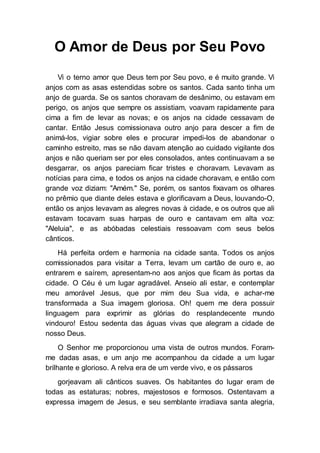 O Amor de Deus por Seu Povo
Vi o terno amor que Deus tem por Seu povo, e é muito grande. Vi
anjos com as asas estendidas sobre os santos. Cada santo tinha um
anjo de guarda. Se os santos choravam de desânimo, ou estavam em
perigo, os anjos que sempre os assistiam, voavam rapidamente para
cima a fim de levar as novas; e os anjos na cidade cessavam de
cantar. Então Jesus comissionava outro anjo para descer a fim de
animá-los, vigiar sobre eles e procurar impedi-los de abandonar o
caminho estreito, mas se não davam atenção ao cuidado vigilante dos
anjos e não queriam ser por eles consolados, antes continuavam a se
desgarrar, os anjos pareciam ficar tristes e choravam. Levavam as
notícias para cima, e todos os anjos na cidade choravam, e então com
grande voz diziam: "Amém." Se, porém, os santos fixavam os olhares
no prêmio que diante deles estava e glorificavam a Deus, louvando-O,
então os anjos levavam as alegres novas à cidade, e os outros que ali
estavam tocavam suas harpas de ouro e cantavam em alta voz:
"Aleluia", e as abóbadas celestiais ressoavam com seus belos
cânticos.
Há perfeita ordem e harmonia na cidade santa. Todos os anjos
comissionados para visitar a Terra, levam um cartão de ouro e, ao
entrarem e saírem, apresentam-no aos anjos que ficam às portas da
cidade. O Céu é um lugar agradável. Anseio ali estar, e contemplar
meu amorável Jesus, que por mim deu Sua vida, e achar-me
transformada a Sua imagem gloriosa. Oh! quem me dera possuir
linguagem para exprimir as glórias do resplandecente mundo
vindouro! Estou sedenta das águas vivas que alegram a cidade de
nosso Deus.
O Senhor me proporcionou uma vista de outros mundos. Foram-
me dadas asas, e um anjo me acompanhou da cidade a um lugar
brilhante e glorioso. A relva era de um verde vivo, e os pássaros
gorjeavam ali cânticos suaves. Os habitantes do lugar eram de
todas as estaturas; nobres, majestosos e formosos. Ostentavam a
expressa imagem de Jesus, e seu semblante irradiava santa alegria,
 