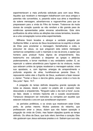experimentavam a mais profunda solicitude para com seus filhos.
Aqueles que recebiam a mensagem trabalhavam com seus amigos e
parentes não convertidos, e, pesando sobre sua alma a importância
da solene mensagem, advertiam-nos e rogavam-lhes para que se
preparassem para a vinda do Filho do homem. Tratava-se de muita
dureza de coração quando se não rendiam a tão grande peso de
evidências apresentadas pelas sinceras advertências. Esta obra
purificadora da alma retirou as afeições das coisas terrestres, levando-
as a uma consagração nunca antes experimentada.
Milhares foram levados a abraçar a verdade pregada por
Guilherme Miller, e servos de Deus levantaram-se no espírito e virtude
de Elias para proclamar a mensagem. Semelhantes a João, o
precursor de Jesus, os que pregavam esta solene mensagem
sentiam-se compelidos a pôr o machado à raiz da árvore, e apelar aos
homens para produzir frutos dignos de arrependimento. Seu
testemunho era calculado a despertar as igrejas e afetá-las
poderosamente, e tornar manifesto o seu verdadeiro caráter. E, ao
repercutir a solene advertência para fugirem da ira vindoura, muitos
que estavam unidos às igrejas receberam a mensagem salutar; viram
sua apostasia, e, com lágrimas amargas de arrependimento e
profunda angústia de alma, humilharam-se perante Deus. E,
repousando sobre eles o Espírito de Deus, auxiliaram a fazer ressoar
o clamor: "Temei a Deus e dai-Lhe glória, porque vinda é a hora do
Seu juízo." Apoc. 14:7.
A pregação do tempo definido despertou grande oposição de
todas as classes, desde o pastor no púlpito até o pecador mais
descuidado e empedernido. "Ninguém sabe o dia nem a hora", ouvia-
se falar, desde o ministro hipócrita até o ousado escarnecedor.
Tampouco desejavam ser instruídos ou corrigidos por aqueles que
estavam indicando o ano em que acreditavam expirarem
os períodos proféticos, e os sinais que mostravam estar Cristo
perto, às portas mesmo. Muitos pastores do rebanho, que
professavam amar a Jesus, diziam que não faziam oposição à
pregação da vinda de Cristo, mas faziam objeções quanto ao tempo
definido. Os olhos de Deus, que tudo vêem, liam-lhes o coração. Eles
não gostavam que Jesus estivesse prestes a vir. Sabiam que sua vida,
 