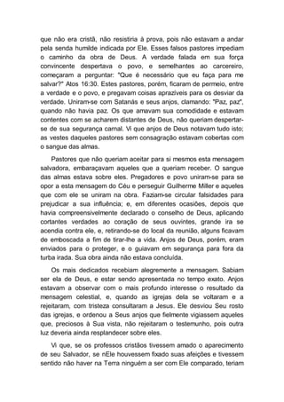 que não era cristã, não resistiria à prova, pois não estavam a andar
pela senda humilde indicada por Ele. Esses falsos pastores impediam
o caminho da obra de Deus. A verdade falada em sua força
convincente despertava o povo, e semelhantes ao carcereiro,
começaram a perguntar: "Que é necessário que eu faça para me
salvar?" Atos 16:30. Estes pastores, porém, ficaram de permeio, entre
a verdade e o povo, e pregavam coisas aprazíveis para os desviar da
verdade. Uniram-se com Satanás e seus anjos, clamando: "Paz, paz",
quando não havia paz. Os que amavam sua comodidade e estavam
contentes com se acharem distantes de Deus, não queriam despertar-
se de sua segurança carnal. Vi que anjos de Deus notavam tudo isto;
as vestes daqueles pastores sem consagração estavam cobertas com
o sangue das almas.
Pastores que não queriam aceitar para si mesmos esta mensagem
salvadora, embaraçavam aqueles que a queriam receber. O sangue
das almas estava sobre eles. Pregadores e povo uniram-se para se
opor a esta mensagem do Céu e perseguir Guilherme Miller e aqueles
que com ele se uniram na obra. Faziam-se circular falsidades para
prejudicar a sua influência; e, em diferentes ocasiões, depois que
havia compreensivelmente declarado o conselho de Deus, aplicando
cortantes verdades ao coração de seus ouvintes, grande ira se
acendia contra ele, e, retirando-se do local da reunião, alguns ficavam
de emboscada a fim de tirar-lhe a vida. Anjos de Deus, porém, eram
enviados para o proteger, e o guiavam em segurança para fora da
turba irada. Sua obra ainda não estava concluída.
Os mais dedicados recebiam alegremente a mensagem. Sabiam
ser ela de Deus, e estar sendo apresentada no tempo exato. Anjos
estavam a observar com o mais profundo interesse o resultado da
mensagem celestial, e, quando as igrejas dela se voltaram e a
rejeitaram, com tristeza consultaram a Jesus. Ele desviou Seu rosto
das igrejas, e ordenou a Seus anjos que fielmente vigiassem aqueles
que, preciosos à Sua vista, não rejeitaram o testemunho, pois outra
luz deveria ainda resplandecer sobre eles.
Vi que, se os professos cristãos tivessem amado o aparecimento
de seu Salvador, se nEle houvessem fixado suas afeições e tivessem
sentido não haver na Terra ninguém a ser com Ele comparado, teriam
 
