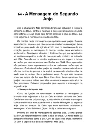 64 - A Mensagem do Segundo
Anjo
eles a chamavam. Não compreenderam que estiveram a rejeitar o
conselho de Deus, contra si mesmos, e que estavam agindo em união
com Satanás e seus anjos para tornar perplexo o povo de Deus, que
vivia seguindo a mensagem enviada pelo Céu.
Os crentes nesta mensagem eram oprimidos nas igrejas. Durante
algum tempo, aqueles que não quiseram receber a mensagem foram
impedidos pelo medo, de agir de acordo com os sentimentos de seu
coração; porém, a mensagem do tempo revelou seus verdadeiros
sentimentos. Desejavam silenciar o testemunho que os expectantes
se sentiam compelidos a dar de que o período profético se estendia
até 1844. Com clareza os crentes explicavam o seu engano e davam
as razões por que esperavam seu Senhor em 1844. Seus oponentes
não puderam juntar argumentos contra as poderosas razões que se
ofereciam. Contudo a ira das igrejas se acendeu; estavam decididas a
não dar ouvidos às provas, e de excluir de seu meio o testemunho, de
modo que os outros não o pudessem ouvir. Os que não ousaram
privar os outros da luz que Deus lhes dera, foram excluídos das
igrejas; mas Jesus estava com eles, e estavam alegres ante a luz de
Seu semblante. Estavam preparados para receber a mensagem do
segundo anjo.
A Mensagem do Segundo Anjo
Como as igrejas se recusassem a receber a mensagem do
primeiro anjo, rejeitaram a luz do Céu, e caíram do favor de Deus.
Confiaram em sua própria força, e, opondo-se à primeira mensagem,
colocaram-se onde não poderiam ver a luz da mensagem do segundo
anjo. Mas os amados de Deus, que eram oprimidos, aceitaram a
mensagem: "Caiu Babilônia" (Apoc. 14:8), e deixaram as igrejas.
Próximo do final da mensagem do segundo anjo, vi uma grande
luz do Céu resplandecendo sobre o povo de Deus. Os raios desta luz
pareciam brilhantes como o Sol. Ouvi as vozes dos anjos, clamando:
"Aí vem o Esposo! Saí-Lhe ao encontro!" Mat. 25:6.
 