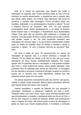 Este foi o clamor da meia-noite, que deveria dar poder à
mensagem do segundo anjo. Foram enviados anjos do Céu a fim de
estimular os santos desanimados, e prepará-los para a grande obra
que diante deles estava. Os homens mais talentosos não foram os
primeiros a receber esta mensagem. Foram enviados anjos aos
humildes, dedicados, e os constrangeram a levantar o clamor: "Aí vem
o Esposo! Saí-Lhe ao encontro!" Mat. 25:6. Os que estavam
encarregados deste clamor apressaram-se, e no poder do Espírito
Santo fizeram soar a mensagem, e despertaram seus desanimados
irmãos. Esta obra não se mantinha pela sabedoria e erudição de
homens, mas pelo poder de Deus, e Seus santos que ouviam o clamor
não podiam resistir a ele. Os mais espirituais recebiam esta
mensagem em primeiro lugar, e os que tinham anteriormente tomado
parte na chefia do trabalho eram os últimos a receber e ajudar a
avolumar o clamor: "Aí vem o Esposo! Saí-Lhe ao encontro!" Mat.
25:6.
Em toda a parte do país, foi proporcionada luz acerca da
mensagem do segundo anjo, e o clamor amoleceu o coração de
milhares. Foi de cidade em cidade, e de vila em vila, até que o povo
expectante de Deus ficasse completamente desperto. Em muitas
igrejas não foi permitido dar-se a mensagem, e uma grande multidão
que tinha o vívido testemunho deixou essas igrejas decaídas. Uma
poderosa obra foi realizada pelo clamor da meia-noite. A mensagem
era de natureza a promover o exame do coração, levando os crentes a
buscar por si mesmos uma vívida experiência. Sabiam que não
poderiam buscar apoio uns nos outros.
Os santos esperaram ansiosamente pelo seu Senhor, com jejuns,
vigílias, e oração quase constante. Mesmo alguns pecadores olhavam
para aquele tempo com terror; mas a grande
maioria manifestou o espírito de Satanás em sua oposição à
mensagem. Zombavam e caçoavam, repetindo em toda a parte:
"Ninguém sabe o dia nem a hora." Anjos maus com eles insistiam para
que endurecessem o coração e rejeitassem todo raio de luz do Céu, a
fim de ficar seguros na cilada de Satanás. Muitos que professavam
estar à espera de Cristo, não tinham parte na obra da mensagem. A
glória de Deus que haviam testemunhado, a humildade e profunda
 