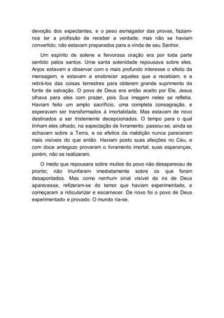 devoção dos expectantes, e o peso esmagador das provas, faziam-
nos ter a profissão de receber a verdade; mas não se haviam
convertido; não estavam preparados para a vinda de seu Senhor.
Um espírito de solene e fervorosa oração era por toda parte
sentido pelos santos. Uma santa solenidade repousava sobre eles.
Anjos estavam a observar com o mais profundo interesse o efeito da
mensagem, e estavam a enobrecer aqueles que a recebiam, e a
retirá-los das coisas terrestres para obterem grande suprimento da
fonte da salvação. O povo de Deus era então aceito por Ele. Jesus
olhava para eles com prazer, pois Sua imagem neles se refletia.
Haviam feito um amplo sacrifício, uma completa consagração, e
esperavam ser transformados à imortalidade. Mas estavam de novo
destinados a ser tristemente decepcionados. O tempo para o qual
tinham eles olhado, na expectação de livramento, passou-se; ainda se
achavam sobre a Terra, e os efeitos da maldição nunca pareceram
mais visíveis do que então. Haviam posto suas afeições no Céu, e
com doce antegozo provaram o livramento imortal; suas esperanças,
porém, não se realizaram.
O medo que repousara sobre muitos do povo não desapareceu de
pronto; não triunfaram imediatamente sobre os que foram
desapontados. Mas como nenhum sinal visível da ira de Deus
aparecesse, refizeram-se do temor que haviam experimentado, e
começaram a ridicularizar e escarnecer. De novo foi o povo de Deus
experimentado e provado. O mundo ria-se,
 