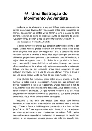 65 - Uma Ilustração do
Movimento Adventista
zombava, e os vituperava; e os que tinham crido sem nenhuma
dúvida que Jesus devesse ter vindo pouco antes para ressuscitar os
mortos, transformar os santos vivos, tomar o reino e possuí-lo para
sempre, sentiram-se como os discípulos junto ao sepulcro de Cristo:
"Levaram o meu Senhor, e não sei onde O puseram." João 20:13.
Uma Ilustração do Movimento Adventista
Vi certo número de grupos que pareciam estar unidos entre si por
laços. Muitos nesses grupos estavam em trevas totais; seus olhos
foram dirigidos para baixo, em direção da Terra, e parecia não haver
qualquer relação entre eles e Jesus. Mas espalhados por entre esses
diferentes grupos havia pessoas cujo semblante parecia iluminado, e
cujos olhos se erguiam para o céu. Raios de luz provindos de Jesus,
como raios do Sol, foram distribuídos entre eles. Um anjo mandou-me
olhar cuidadosamente, e vi um anjo vigiando sobre cada um dos que
tinham um raio de luz, enquanto anjos maus cercavam os que
estavam em trevas. Ouvi a voz de um anjo clamar: "Temei a Deus e
dai-Lhe glória, porque vinda é a hora do Seu juízo." Apoc. 14:7.
Uma gloriosa luz repousou então sobre esses grupos, a fim de
iluminar a todos que a recebessem. Alguns dos que estavam em
trevas receberam a luz e se regozijaram. Outros resistiram à luz do
Céu, dizendo que era enviada para desviá-los. A luz passou deles, e
foram deixados em trevas. Os que haviam recebido a luz de Jesus
alegremente estimaram o aumento da preciosa luz que sobre eles fora
derramada. Seus rostos brilharam com santo gozo,
enquanto o seu olhar era dirigido para Jesus com intenso
interesse, e suas vozes eram ouvidas em harmonia com a voz do
anjo: "Temei a Deus e dai-Lhe glória, porque vinda é a hora do Seu
juízo." Apoc. 14:7. Ao erguerem eles este clamor, vi os que estavam
em trevas os empurrando com o lado e com os ombros. Então muitos
que estimavam a sagrada luz quebraram os laços que os mantinham
presos, e se separaram desses grupos. Ao estarem fazendo isto,
 