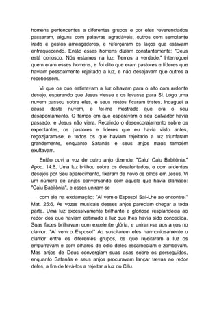 homens pertencentes a diferentes grupos e por eles reverenciados
passaram, alguns com palavras agradáveis, outros com semblante
irado e gestos ameaçadores, e reforçaram os laços que estavam
enfraquecendo. Então esses homens diziam constantemente: "Deus
está conosco. Nós estamos na luz. Temos a verdade." Interroguei
quem eram esses homens, e foi dito que eram pastores e líderes que
haviam pessoalmente rejeitado a luz, e não desejavam que outros a
recebessem.
Vi que os que estimavam a luz olhavam para o alto com ardente
desejo, esperando que Jesus viesse e os levasse para Si. Logo uma
nuvem passou sobre eles, e seus rostos ficaram tristes. Indaguei a
causa desta nuvem, e foi-me mostrado que era o seu
desapontamento. O tempo em que esperavam o seu Salvador havia
passado, e Jesus não viera. Recaindo o desencorajamento sobre os
expectantes, os pastores e líderes que eu havia visto antes,
regozijaram-se, e todos os que haviam rejeitado a luz triunfaram
grandemente, enquanto Satanás e seus anjos maus também
exultavam.
Então ouvi a voz de outro anjo dizendo: "Caiu! Caiu Babilônia."
Apoc. 14:8. Uma luz brilhou sobre os desalentados, e com ardentes
desejos por Seu aparecimento, fixaram de novo os olhos em Jesus. Vi
um número de anjos conversando com aquele que havia clamado:
"Caiu Babilônia", e esses uniram-se
com ele na exclamação: "Aí vem o Esposo! Saí-Lhe ao encontro!"
Mat. 25:6. As vozes musicais desses anjos pareciam chegar a toda
parte. Uma luz excessivamente brilhante e gloriosa resplandecia ao
redor dos que haviam estimado a luz que lhes havia sido concedida.
Suas faces brilhavam com excelente glória, e uniram-se aos anjos no
clamor: "Aí vem o Esposo!" Ao suscitarem eles harmoniosamente o
clamor entre os diferentes grupos, os que rejeitaram a luz os
empurravam e com olhares de ódio deles escarneciam e zombavam.
Mas anjos de Deus convergiam suas asas sobre os perseguidos,
enquanto Satanás e seus anjos procuravam lançar trevas ao redor
deles, a fim de levá-los a rejeitar a luz do Céu.
 