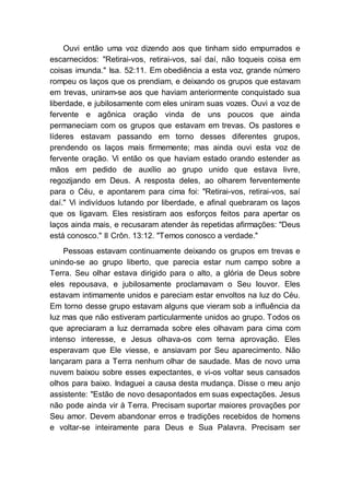 Ouvi então uma voz dizendo aos que tinham sido empurrados e
escarnecidos: "Retirai-vos, retirai-vos, saí daí, não toqueis coisa em
coisas imunda." Isa. 52:11. Em obediência a esta voz, grande número
rompeu os laços que os prendiam, e deixando os grupos que estavam
em trevas, uniram-se aos que haviam anteriormente conquistado sua
liberdade, e jubilosamente com eles uniram suas vozes. Ouvi a voz de
fervente e agônica oração vinda de uns poucos que ainda
permaneciam com os grupos que estavam em trevas. Os pastores e
líderes estavam passando em torno desses diferentes grupos,
prendendo os laços mais firmemente; mas ainda ouvi esta voz de
fervente oração. Vi então os que haviam estado orando estender as
mãos em pedido de auxílio ao grupo unido que estava livre,
regozijando em Deus. A resposta deles, ao olharem ferventemente
para o Céu, e apontarem para cima foi: "Retirai-vos, retirai-vos, saí
daí." Vi indivíduos lutando por liberdade, e afinal quebraram os laços
que os ligavam. Eles resistiram aos esforços feitos para apertar os
laços ainda mais, e recusaram atender às repetidas afirmações: "Deus
está conosco." II Crôn. 13:12. "Temos conosco a verdade."
Pessoas estavam continuamente deixando os grupos em trevas e
unindo-se ao grupo liberto, que parecia estar num campo sobre a
Terra. Seu olhar estava dirigido para o alto, a glória de Deus sobre
eles repousava, e jubilosamente proclamavam o Seu louvor. Eles
estavam intimamente unidos e pareciam estar envoltos na luz do Céu.
Em torno desse grupo estavam alguns que vieram sob a influência da
luz mas que não estiveram particularmente unidos ao grupo. Todos os
que apreciaram a luz derramada sobre eles olhavam para cima com
intenso interesse, e Jesus olhava-os com terna aprovação. Eles
esperavam que Ele viesse, e ansiavam por Seu aparecimento. Não
lançaram para a Terra nenhum olhar de saudade. Mas de novo uma
nuvem baixou sobre esses expectantes, e vi-os voltar seus cansados
olhos para baixo. Indaguei a causa desta mudança. Disse o meu anjo
assistente: "Estão de novo desapontados em suas expectações. Jesus
não pode ainda vir à Terra. Precisam suportar maiores provações por
Seu amor. Devem abandonar erros e tradições recebidos de homens
e voltar-se inteiramente para Deus e Sua Palavra. Precisam ser
 