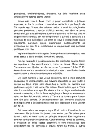 purificados, embranquecidos, provados. Os que resistirem essa
amarga prova obterão eterna vitória."
Jesus não veio à Terra como o grupo expectante e jubiloso
esperava, a fim de purificar o santuário mediante a purificação da
Terra pelo fogo. Vi que eles estavam certos na sua interpretação dos
períodos proféticos; o tempo profético terminou em 1844, e Jesus
entrou no lugar santíssimo para purificar o santuário no fim dos dias. O
engano deles consistiu em não compreender o que era o santuário e a
natureza de sua purificação. Ao olhar de novo o desapontado grupo
expectante, pareciam tristes. Examinaram cuidadosamente as
evidências de sua fé e reestudaram a interpretação dos períodos
proféticos, mas não
lograram descobrir erro algum. O tempo havia sido cumprido, mas
onde estava o seu Salvador? Tinham-nO perdido.
Foi-me mostrado o desapontamento dos discípulos quando foram
ao sepulcro e não encontraram o corpo de Jesus. Maria disse:
"Levaram o meu Senhor, e não sei onde O puseram." João 20:13.
Anjos disseram aos desalentados discípulos que o seu Senhor havia
ressuscitado, e iria adiante deles para a Galiléia.
De igual maneira vi que Jesus considerou com a mais profunda
compaixão os desapontados que haviam aguardado a Sua vinda; e
enviou os Seus anjos para dirigir-lhes a mente, de maneira que
pudessem segui-Lo até onde Ele estava. Mostrou-lhes que a Terra
não é o santuário, mas que Ele devia entrar no lugar santíssimo do
santuário celestial, a fim de fazer expiação por Seu povo e receber o
reino de Seu Pai, e então voltaria à Terra e os tomaria para ficarem
com Ele para sempre. O desapontamento dos primeiros discípulos
bem representa o desapontamento dos que esperaram o seu Senhor
em 1844.
Fui transportada ao tempo em que Cristo entrou triunfalmente em
Jerusalém. Os jubilosos discípulos criam então que Ele estava para
tomar o reino e reinar como um príncipe temporal. Eles seguiram o
seu Rei com grandes esperanças. Cortaram lindos ramos de palmeira,
e despiram as suas vestes exteriores e com entusiástico zelo
estenderam-nas no caminho; e alguns foram na frente, e outros
 