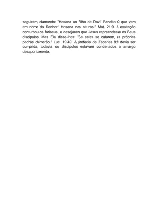 seguiram, clamando: "Hosana ao Filho de Davi! Bendito O que vem
em nome do Senhor! Hosana nas alturas." Mat. 21:9. A exaltação
conturbou os fariseus, e desejaram que Jesus repreendesse os Seus
discípulos. Mas Ele disse-lhes: "Se estes se calarem, as próprias
pedras clamarão." Luc. 19:40. A profecia de Zacarias 9:9 devia ser
cumprida; todavia os discípulos estavam condenados a amargo
desapontamento.
 