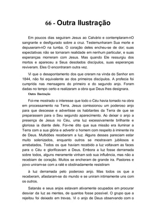 66 - Outra Ilustração
Em poucos dias seguiram Jesus ao Calvário e contemplaram-nO
sangrante e desfigurado sobre a cruz. Testemunharam Sua morte e
depuseram-nO na tumba. O coração deles encheu-se de dor; suas
expectativas não se tornaram realidade em nenhum particular, e suas
esperanças morreram com Jesus. Mas quando Ele ressurgiu dos
mortos e apareceu a Seus desolados discípulos, suas esperanças
reviveram. Eles O encontraram outra vez.
Vi que o desapontamento dos que creram na vinda do Senhor em
1844, não foi equivalente ao dos primeiros discípulos. A profecia foi
cumprida nas mensagens do primeiro e do segundo anjo. Foram
dadas no tempo certo e realizaram a obra que Deus lhes designara.
Outra Ilustração
Foi-me mostrado o interesse que todo o Céu havia tomado na obra
em processamento na Terra. Jesus comissionou um poderoso anjo
para que descesse e advertisse os habitantes da Terra de que se
preparassem para o Seu segundo aparecimento. Ao deixar o anjo a
presença de Jesus no Céu, uma luz excessivamente brilhante e
gloriosa ia diante dele. Foi-me dito que sua missão era iluminar a
Terra com a sua glória e advertir o homem com respeito à iminente ira
de Deus. Multidões receberam a luz. Alguns desses pareciam estar
muito solenizados, enquanto outros se mostravam jubilosos e
arrebatados. Todos os que haviam recebido a luz voltavam as faces
para o Céu e glorificavam a Deus. Embora a luz fosse derramada
sobre todos, alguns meramente vinham sob sua influência, mas não a
recebiam de coração. Muitos se encheram de grande ira. Pastores e
povo uniram-se com a ralé e obstinadamente resistiram
à luz derramada pelo poderoso anjo. Mas todos os que a
receberam, afastaram-se do mundo e se uniram intimamente uns com
os outros.
Satanás e seus anjos estavam ativamente ocupados em procurar
desviar da luz as mentes, de quantos fosse possível. O grupo que a
rejeitou foi deixado em trevas. Vi o anjo de Deus observando com o
 