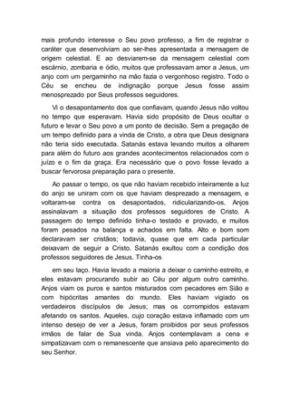mais profundo interesse o Seu povo professo, a fim de registrar o
caráter que desenvolviam ao ser-lhes apresentada a mensagem de
origem celestial. E ao desviarem-se da mensagem celestial com
escárnio, zombaria e ódio, muitos que professavam amor a Jesus, um
anjo com um pergaminho na mão fazia o vergonhoso registro. Todo o
Céu se encheu de indignação porque Jesus fosse assim
menosprezado por Seus professos seguidores.
Vi o desapontamento dos que confiavam, quando Jesus não voltou
no tempo que esperavam. Havia sido propósito de Deus ocultar o
futuro e levar o Seu povo a um ponto de decisão. Sem a pregação de
um tempo definido para a vinda de Cristo, a obra que Deus designara
não teria sido executada. Satanás estava levando muitos a olharem
para além do futuro aos grandes acontecimentos relacionados com o
juízo e o fim da graça. Era necessário que o povo fosse levado a
buscar fervorosa preparação para o presente.
Ao passar o tempo, os que não haviam recebido inteiramente a luz
do anjo se uniram com os que haviam desprezado a mensagem, e
voltaram-se contra os desapontados, ridicularizando-os. Anjos
assinalavam a situação dos professos seguidores de Cristo. A
passagem do tempo definido tinha-o testado e provado, e muitos
foram pesados na balança e achados em falta. Alto e bom som
declaravam ser cristãos; todavia, quase que em cada particular
deixavam de seguir a Cristo. Satanás exultou com a condição dos
professos seguidores de Jesus. Tinha-os
em seu laço. Havia levado a maioria a deixar o caminho estreito, e
eles estavam procurando subir ao Céu por algum outro caminho.
Anjos viam os puros e santos misturados com pecadores em Sião e
com hipócritas amantes do mundo. Eles haviam vigiado os
verdadeiros discípulos de Jesus; mas os corrompidos estavam
afetando os santos. Aqueles, cujo coração estava inflamado com um
intenso desejo de ver a Jesus, foram proibidos por seus professos
irmãos de falar de Sua vinda. Anjos contemplavam a cena e
simpatizavam com o remanescente que ansiava pelo aparecimento do
seu Senhor.
 