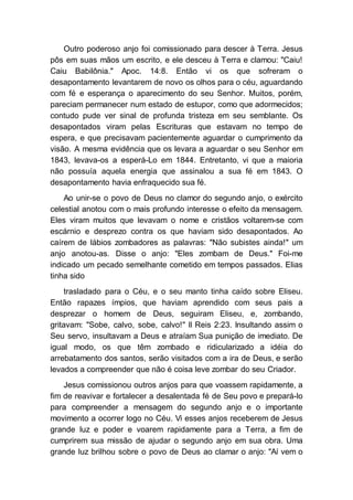 Outro poderoso anjo foi comissionado para descer à Terra. Jesus
pôs em suas mãos um escrito, e ele desceu à Terra e clamou: "Caiu!
Caiu Babilônia." Apoc. 14:8. Então vi os que sofreram o
desapontamento levantarem de novo os olhos para o céu, aguardando
com fé e esperança o aparecimento do seu Senhor. Muitos, porém,
pareciam permanecer num estado de estupor, como que adormecidos;
contudo pude ver sinal de profunda tristeza em seu semblante. Os
desapontados viram pelas Escrituras que estavam no tempo de
espera, e que precisavam pacientemente aguardar o cumprimento da
visão. A mesma evidência que os levara a aguardar o seu Senhor em
1843, levava-os a esperá-Lo em 1844. Entretanto, vi que a maioria
não possuía aquela energia que assinalou a sua fé em 1843. O
desapontamento havia enfraquecido sua fé.
Ao unir-se o povo de Deus no clamor do segundo anjo, o exército
celestial anotou com o mais profundo interesse o efeito da mensagem.
Eles viram muitos que levavam o nome e cristãos voltarem-se com
escárnio e desprezo contra os que haviam sido desapontados. Ao
caírem de lábios zombadores as palavras: "Não subistes ainda!" um
anjo anotou-as. Disse o anjo: "Eles zombam de Deus." Foi-me
indicado um pecado semelhante cometido em tempos passados. Elias
tinha sido
trasladado para o Céu, e o seu manto tinha caído sobre Eliseu.
Então rapazes ímpios, que haviam aprendido com seus pais a
desprezar o homem de Deus, seguiram Eliseu, e, zombando,
gritavam: "Sobe, calvo, sobe, calvo!" II Reis 2:23. Insultando assim o
Seu servo, insultavam a Deus e atraíam Sua punição de imediato. De
igual modo, os que têm zombado e ridicularizado a idéia do
arrebatamento dos santos, serão visitados com a ira de Deus, e serão
levados a compreender que não é coisa leve zombar do seu Criador.
Jesus comissionou outros anjos para que voassem rapidamente, a
fim de reavivar e fortalecer a desalentada fé de Seu povo e prepará-lo
para compreender a mensagem do segundo anjo e o importante
movimento a ocorrer logo no Céu. Vi esses anjos receberem de Jesus
grande luz e poder e voarem rapidamente para a Terra, a fim de
cumprirem sua missão de ajudar o segundo anjo em sua obra. Uma
grande luz brilhou sobre o povo de Deus ao clamar o anjo: "Aí vem o
 