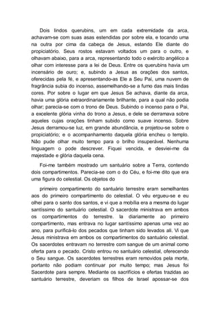 Dois lindos querubins, um em cada extremidade da arca,
achavam-se com suas asas estendidas por sobre ela, e tocando uma
na outra por cima da cabeça de Jesus, estando Ele diante do
propiciatório. Seus rostos estavam voltados um para o outro, e
olhavam abaixo, para a arca, representando todo o exército angélico a
olhar com interesse para a lei de Deus. Entre os querubins havia um
incensário de ouro; e, subindo a Jesus as orações dos santos,
oferecidas pela fé, e apresentando-as Ele a Seu Pai, uma nuvem de
fragrância subia do incenso, assemelhando-se a fumo das mais lindas
cores. Por sobre o lugar em que Jesus Se achava, diante da arca,
havia uma glória extraordinariamente brilhante, para a qual não podia
olhar; parecia-se com o trono de Deus. Subindo o incenso para o Pai,
a excelente glória vinha do trono a Jesus, e dele se derramava sobre
aqueles cujas orações tinham subido como suave incenso. Sobre
Jesus derramou-se luz, em grande abundância, e projetou-se sobre o
propiciatório; e o acompanhamento daquela glória encheu o templo.
Não pude olhar muito tempo para o brilho insuperável. Nenhuma
linguagem o pode descrever. Fiquei vencida, e desviei-me da
majestade e glória daquela cena.
Foi-me também mostrado um santuário sobre a Terra, contendo
dois compartimentos. Parecia-se com o do Céu, e foi-me dito que era
uma figura do celestial. Os objetos do
primeiro compartimento do santuário terrestre eram semelhantes
aos do primeiro compartimento do celestial. O véu ergueu-se e eu
olhei para o santo dos santos, e vi que a mobília era a mesma do lugar
santíssimo do santuário celestial. O sacerdote ministrava em ambos
os compartimentos do terrestre. Ia diariamente ao primeiro
compartimento, mas entrava no lugar santíssimo apenas uma vez ao
ano, para purificá-lo dos pecados que tinham sido levados ali. Vi que
Jesus ministrava em ambos os compartimentos do santuário celestial.
Os sacerdotes entravam no terrestre com sangue de um animal como
oferta para o pecado. Cristo entrou no santuário celestial, oferecendo
o Seu sangue. Os sacerdotes terrestres eram removidos pela morte,
portanto não podiam continuar por muito tempo; mas Jesus foi
Sacerdote para sempre. Mediante os sacrifícios e ofertas trazidas ao
santuário terrestre, deveriam os filhos de Israel apossar-se dos
 