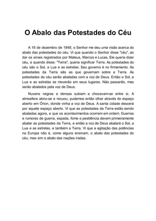 O Abalo das Potestades do Céu
A 16 de dezembro de 1848, o Senhor me deu uma visão acerca do
abalo das potestades do céu. Vi que quando o Senhor disse "céu", ao
dar os sinais registrados por Mateus, Marcos e Lucas, Ele queria dizer
céu, e quando disse: "Terra", queria significar Terra. As potestades do
céu são o Sol, a Lua e as estrelas. Seu governo é no firmamento. As
potestades da Terra são as que governam sobre a Terra. As
potestades do céu serão abaladas com a voz de Deus. Então o Sol, a
Lua e as estrelas se moverão em seus lugares. Não passarão, mas
serão abalados pela voz de Deus.
Nuvens negras e densas subiam e chocavam-se entre si. A
atmosfera abriu-se e recuou; pudemos então olhar através do espaço
aberto em Órion, donde vinha a voz de Deus. A santa cidade descerá
por aquele espaço aberto. Vi que as potestades da Terra estão sendo
abaladas agora, e que os acontecimentos ocorrem em ordem. Guerras
e rumores de guerra, espada, fome e pestilência devem primeiramente
abalar as potestades da Terra, e então a voz de Deus abalará o Sol, a
Lua e as estrelas, e também a Terra. Vi que a agitação das potências
na Europa não é, como alguns ensinam, o abalo das potestades do
céu, mas sim o abalo das nações iradas.
 