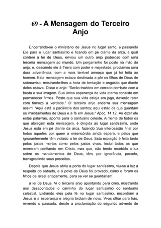 69 - A Mensagem do Terceiro
Anjo
Encerrando-se o ministério de Jesus no lugar santo, e passando
Ele para o lugar santíssimo e ficando em pé diante da arca, a qual
contém a lei de Deus, enviou um outro anjo poderoso com uma
terceira mensagem ao mundo. Um pergaminho foi posto na mão do
anjo, e, descendo ele à Terra com poder e majestade, proclamou uma
dura advertência, com a mais terrível ameaça que já foi feita ao
homem. Esta mensagem estava destinada a pôr os filhos de Deus de
sobreaviso, mostrando-lhes a hora de tentação e angústia que diante
deles estava. Disse o anjo: "Serão trazidos em cerrado combate com a
besta e sua imagem. Sua única esperança de vida eterna consiste em
permanecer firmes. Posto que sua vida esteja em jogo, deverão reter
com firmeza a verdade." O terceiro anjo encerra sua mensagem
assim: "Aqui está a paciência dos santos; aqui estão os que guardam
os mandamentos de Deus e a fé em Jesus." Apoc. 14:12. Ao dizer ele
estas palavras, aponta para o santuário celeste. A mente de todos os
que abraçam esta mensagem, é dirigida ao lugar santíssimo, onde
Jesus está em pé diante da arca, fazendo Sua intercessão final por
todos aqueles por quem a misericórdia ainda espera, e pelos que
ignorantemente têm violado a lei de Deus. Esta expiação é feita tanto
pelos justos mortos como pelos justos vivos. Inclui todos os que
morreram confiando em Cristo, mas que, não tendo recebido a luz
sobre os mandamentos de Deus, têm, por ignorância, pecado,
transgredindo seus preceitos.
Depois que Jesus abriu a porta do lugar santíssimo, viu-se a luz a
respeito do sábado, e o povo de Deus foi provado, como o foram os
filhos de Israel antigamente, para se ver se guardariam
a lei de Deus. Vi o terceiro anjo apontando para cima, mostrando
aos desapontados o caminho do lugar santíssimo do santuário
celestial. Entrando eles pela fé no lugar santíssimo, encontram a
Jesus e a esperança e alegria brotam de novo. Vi-os olhar para trás,
revendo o passado, desde a proclamação do segundo advento de
 