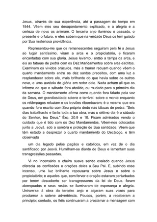 Jesus, através de sua experiência, até a passagem do tempo em
1844. Vêem eles seu desapontamento explicado, e a alegria e a
certeza de novo os animam. O terceiro anjo iluminou o passado, o
presente e o futuro, e eles sabem que na verdade Deus os tem guiado
por Sua misteriosa providência.
Representou-me que os remanescentes seguiram pela fé a Jesus
ao lugar santíssimo, viram a arca e o propiciatório, e ficaram
encantados com sua glória. Jesus levantou então a tampa da arca, e
eis as tábuas de pedra com os Dez Mandamentos sobre elas escritos.
Examinam os vívidos oráculos, mas a tremer recuam quando vêem o
quarto mandamento entre os dez santos preceitos, com uma luz a
resplandecer sobre ele, mais brilhante do que havia sobre os outros
nove, e uma auréola de glória em redor dele. Nada acham ali que os
informe de que o sábado fora abolido, ou mudado para o primeiro dia
da semana. O mandamento afirma como quando fora falado pela voz
de Deus, em grandiosidade solene e terrível, sobre o monte enquanto
os relâmpagos reluziam e os trovões ribombavam; é o mesmo que era
quando fora escrito com Seu próprio dedo nas tábuas de pedra: "Seis
dias trabalharás e farás toda a tua obra, mas o sétimo dia é o sábado
do Senhor, teu Deus." Êxo. 20:9 e 10. Ficam admirados vendo o
cuidado que é tido com os Dez Mandamentos. Vêem-nos colocados
junto a Jeová, sob a sombra e proteção de Sua santidade. Vêem que
têm estado a desprezar o quarto mandamento do Decálogo, e têm
observado
um dia legado pelos pagãos e católicos, em vez de o dia
santificado por Jeová. Humilham-se diante de Deus e lamentam suas
transgressões passadas.
Vi no incensário o cheiro suave sendo exalado quando Jesus
oferecia as confissões e orações deles a Seu Pai. E, subindo esse
incenso, uma luz brilhante repousava sobre Jesus e sobre o
propiciatório; e aqueles que, com fervor e oração estavam perturbados
por terem descoberto ser transgressores da lei de Deus, foram
abençoados e seus rostos se iluminaram de esperança e alegria.
Uniram-se à obra do terceiro anjo e alçaram suas vozes para
proclamar a solene advertência. Poucos, porém, a receberam a
princípio; contudo, os fiéis continuaram a proclamar a mensagem com
 