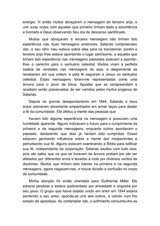 energia. Vi então muitos abraçarem a mensagem do terceiro anjo, e
unir suas vozes com aqueles que primeiro tinham dado a advertência
e honrado a Deus observando Seu dia de descanso santificado.
Muitos que abraçaram a terceira mensagem não tinham tido
experiência nas duas mensagens anteriores. Satanás compreendeu
isto, e seu olho mau estava sobre eles para os transtornar; porém o
terceiro anjo lhes estava apontando o lugar santíssimo, e aqueles que
tinham tido experiência nas mensagens passadas estavam a apontar-
lhes o caminho para o santuário celestial. Muitos viram a perfeita
cadeia de verdades nas mensagens do anjo, e alegremente as
receberam em sua ordem, e pela fé seguiram a Jesus no santuário
celestial. Estas mensagens foram-me representadas como uma
âncora para o povo de Deus. Aqueles que as compreendem e
recebem serão preservados de ser varridos pelos muitos enganos de
Satanás.
Depois do grande desapontamento em 1844, Satanás e seus
anjos estiveram ativamente empenhados em armar laços para abalar
a fé da comunidade. Ele afetou a mente das pessoas que
haviam tido alguma experiência na mensagem e possuíam uma
humildade aparente. Alguns indicavam o futuro para o cumprimento da
primeira e da segunda mensagens, enquanto outros apontavam o
passado, declarando que elas já haviam sido cumpridas. Esses
estavam ganhando influência sobre a mente dos inexperientes e
perturbando sua fé. Alguns estavam examinando a Bíblia para edificar
sua fé, independente da corporação. Satanás exultou com tudo isso;
pois ele sabia que os que se livravam da âncora podiam por ele ser
afetados por diferentes erros e levados à roda por diversos ventos de
doutrinas. Muitos que tinham sido líderes na primeira e na segunda
mensagens, agora negavam-nas, e houve divisão e confusão no corpo
da comunidade.
Minha atenção foi então chamada para Guilherme Miller. Ele
parecia perplexo e estava quebrantado por ansiedade e angústia por
seu povo. O grupo que havia estado unido em amor em 1844 estava
perdendo o seu amor, opondo-se uns aos outros, e caindo num frio
estado de apostasia. Ao contemplar isto, o sofrimento consumiu-lhe as
 