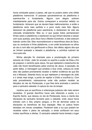 havia conduzido passo a passo, até que os pusera sobre uma sólida
plataforma inamovível. Vi pessoas aproximarem-se da plataforma e
examinar-lhe o fundamento. Alguns com alegria subiram
imediatamente para ela. Outros começaram a encontrar defeito no
fundamento. Achavam que se deviam fazer melhoramentos, e então a
plataforma seria mais perfeita e o povo muito mais feliz. Alguns
desceram da plataforma para examiná-la, e declararam ter sido ela
colocada erradamente. Mas eu vi que quase todos permaneciam
firmes sobre a plataforma e exortavam os que tinham descido a cessar
com suas queixas; pois Deus fora o Mestre Construtor, e eles estavam
lutando contra Ele. Eles reconsideravam a maravilhosa obra de Deus,
que os conduzira à firme plataforma, e em união levantavam os olhos
ao céu e com alta voz glorificavam a Deus. Isto afetou alguns dos que
se tinham queixado e deixado a plataforma, e contritos subiram de
novo para ela.
Minha atenção foi chamada para a proclamação do primeiro
advento de Cristo. João foi enviado no espírito e poder de Elias a fim
de preparar o caminho para Jesus. Os que rejeitaram o testemunho de
João não foram beneficiados pelos ensinos de Jesus. A oposição, da
parte deles, à mensagem que predizia a Sua vinda, colocou-os onde
eles não podiam prontamente receber a melhor evidência de que Ele
era o Messias. Satanás levou os que rejeitaram a mensagem de João
a ir ainda mais longe, a ponto de rejeitar a Cristo e crucificá-Lo. Com
este procedimento, colocaram-se onde não podiam receber as
bênçãos do dia do Pentecoste, o que lhes teria ensinado o caminho
para o santuário celestial. A ruptura do véu do templo
mostrou que os sacrifícios e ordenanças judaicos não mais seriam
recebidos. O grande Sacrifício havia sido oferecido e aceito, e o
Espírito Santo, que desceu no dia de Pentecoste, levou a mente dos
discípulos do santuário terrestre para o celestial, onde Jesus havia
entrado com o Seu próprio sangue, a fim de derramar sobre os
discípulos os benefícios de Sua expiação. Mas os judeus foram
deixados em trevas completas. Perderam toda a luz que podiam ter
recebido sobre o plano da salvação, e ainda confiavam em seus
inúteis sacrifícios e ofertas. O santuário celestial havia tomado o lugar
 