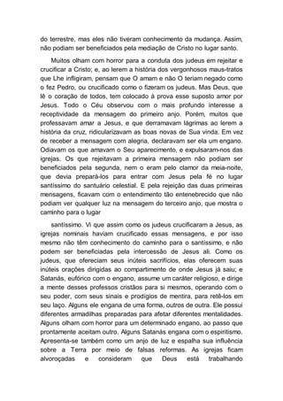 do terrestre, mas eles não tiveram conhecimento da mudança. Assim,
não podiam ser beneficiados pela mediação de Cristo no lugar santo.
Muitos olham com horror para a conduta dos judeus em rejeitar e
crucificar a Cristo; e, ao lerem a história dos vergonhosos maus-tratos
que Lhe infligiram, pensam que O amam e não O teriam negado como
o fez Pedro, ou crucificado como o fizeram os judeus. Mas Deus, que
lê o coração de todos, tem colocado à prova esse suposto amor por
Jesus. Todo o Céu observou com o mais profundo interesse a
receptividade da mensagem do primeiro anjo. Porém, muitos que
professavam amar a Jesus, e que derramavam lágrimas ao lerem a
história da cruz, ridicularizavam as boas novas de Sua vinda. Em vez
de receber a mensagem com alegria, declaravam ser ela um engano.
Odiavam os que amavam o Seu aparecimento, e expulsaram-nos das
igrejas. Os que rejeitavam a primeira mensagem não podiam ser
beneficiados pela segunda, nem o eram pelo clamor da meia-noite,
que devia prepará-los para entrar com Jesus pela fé no lugar
santíssimo do santuário celestial. E pela rejeição das duas primeiras
mensagens, ficavam com o entendimento tão entenebrecido que não
podiam ver qualquer luz na mensagem do terceiro anjo, que mostra o
caminho para o lugar
santíssimo. Vi que assim como os judeus crucificaram a Jesus, as
igrejas nominais haviam crucificado essas mensagens, e por isso
mesmo não têm conhecimento do caminho para o santíssimo, e não
podem ser beneficiadas pela intercessão de Jesus ali. Como os
judeus, que ofereciam seus inúteis sacrifícios, elas oferecem suas
inúteis orações dirigidas ao compartimento de onde Jesus já saiu; e
Satanás, eufórico com o engano, assume um caráter religioso, e dirige
a mente desses professos cristãos para si mesmos, operando com o
seu poder, com seus sinais e prodígios de mentira, para retê-los em
seu laço. Alguns ele engana de uma forma, outros de outra. Ele possui
diferentes armadilhas preparadas para afetar diferentes mentalidades.
Alguns olham com horror para um determinado engano, ao passo que
prontamente aceitam outro. Alguns Satanás engana com o espiritismo.
Apresenta-se também como um anjo de luz e espalha sua influência
sobre a Terra por meio de falsas reformas. As igrejas ficam
alvoroçadas e consideram que Deus está trabalhando
 