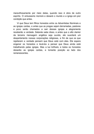 maravilhosamente por meio delas, quando isso é obra de outro
espírito. O entusiasmo morrerá e deixará o mundo e a igreja em pior
condição que antes.
Vi que Deus tem filhos honestos entre os Adventistas Nominais e
as igrejas caídas, e antes que as pragas sejam derramadas, pastores
e povo serão chamados a sair dessas igrejas e alegremente
receberão a verdade. Satanás sabe disso, e antes que o alto clamor
da terceira mensagem angélica seja ouvido, ele suscitará um
despertamento nessas corporações religiosas, a fim de que os que
rejeitaram a verdade pensem que Deus está com eles. Ele espera
enganar os honestos e levá-los a pensar que Deus ainda está
trabalhando pelas igrejas. Mas a luz brilhará, e todos os honestos
deixarão as igrejas caídas, e tomarão posição ao lado dos
remanescentes.
 