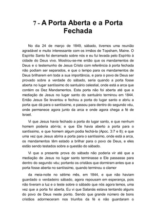 7 - A Porta Aberta e a Porta
Fechada
No dia 24 de março de 1849, sábado, tivemos uma reunião
agradável e muito interessante com os irmãos de Topsham, Maine. O
Espírito Santo foi derramado sobre nós e eu fui levada pelo Espírito à
cidade do Deus vivo. Mostrou-se-me então que os mandamentos de
Deus e o testemunho de Jesus Cristo com referência à porta fechada
não podiam ser separados, e que o tempo para os mandamentos de
Deus brilharem em toda a sua importância, e para o povo de Deus ser
provado sobre a verdade do sábado, seria quando a porta fosse
aberta no lugar santíssimo do santuário celestial, onde está a arca que
contém os Dez Mandamentos. Esta porta não foi aberta até que a
mediação de Jesus no lugar santo do santuário terminou em 1844.
Então Jesus Se levantou e fechou a porta do lugar santo e abriu a
porta que dá para o santíssimo, e passou para dentro do segundo véu,
onde permanece agora junto da arca e onde agora chega a fé de
Israel.
Vi que Jesus havia fechado a porta do lugar santo, e que nenhum
homem poderia abri-la; e que Ele havia aberto a porta para o
santíssimo, e que homem algum podia fechá-la (Apoc. 3:7 e 8); e que
uma vez que Jesus abrira a porta para o santíssimo, onde está a arca,
os mandamentos têm estado a brilhar para o povo de Deus, e eles
estão sendo testados sobre a questão do sábado.
Vi que a presente prova do sábado não poderia vir até que a
mediação de Jesus no lugar santo terminasse e Ele passasse para
dentro do segundo véu; portanto os cristãos que dormiram antes que a
porta fosse aberta no santíssimo, quando terminou o clamor
da meia-noite no sétimo mês, em 1844, e que não haviam
guardado o verdadeiro sábado, agora repousam em esperança, pois
não tiveram a luz e o teste sobre o sábado que nós agora temos, uma
vez que a porta foi aberta. Eu vi que Satanás estava tentando alguns
do povo de Deus neste ponto. Sendo que grande número de bons
cristãos adormeceram nos triunfos da fé e não guardaram o
 