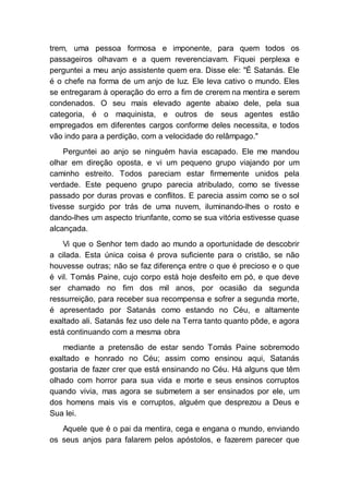 trem, uma pessoa formosa e imponente, para quem todos os
passageiros olhavam e a quem reverenciavam. Fiquei perplexa e
perguntei a meu anjo assistente quem era. Disse ele: "É Satanás. Ele
é o chefe na forma de um anjo de luz. Ele leva cativo o mundo. Eles
se entregaram à operação do erro a fim de crerem na mentira e serem
condenados. O seu mais elevado agente abaixo dele, pela sua
categoria, é o maquinista, e outros de seus agentes estão
empregados em diferentes cargos conforme deles necessita, e todos
vão indo para a perdição, com a velocidade do relâmpago."
Perguntei ao anjo se ninguém havia escapado. Ele me mandou
olhar em direção oposta, e vi um pequeno grupo viajando por um
caminho estreito. Todos pareciam estar firmemente unidos pela
verdade. Este pequeno grupo parecia atribulado, como se tivesse
passado por duras provas e conflitos. E parecia assim como se o sol
tivesse surgido por trás de uma nuvem, iluminando-lhes o rosto e
dando-lhes um aspecto triunfante, como se sua vitória estivesse quase
alcançada.
Vi que o Senhor tem dado ao mundo a oportunidade de descobrir
a cilada. Esta única coisa é prova suficiente para o cristão, se não
houvesse outras; não se faz diferença entre o que é precioso e o que
é vil. Tomás Paine, cujo corpo está hoje desfeito em pó, e que deve
ser chamado no fim dos mil anos, por ocasião da segunda
ressurreição, para receber sua recompensa e sofrer a segunda morte,
é apresentado por Satanás como estando no Céu, e altamente
exaltado ali. Satanás fez uso dele na Terra tanto quanto pôde, e agora
está continuando com a mesma obra
mediante a pretensão de estar sendo Tomás Paine sobremodo
exaltado e honrado no Céu; assim como ensinou aqui, Satanás
gostaria de fazer crer que está ensinando no Céu. Há alguns que têm
olhado com horror para sua vida e morte e seus ensinos corruptos
quando vivia, mas agora se submetem a ser ensinados por ele, um
dos homens mais vis e corruptos, alguém que desprezou a Deus e
Sua lei.
Aquele que é o pai da mentira, cega e engana o mundo, enviando
os seus anjos para falarem pelos apóstolos, e fazerem parecer que
 