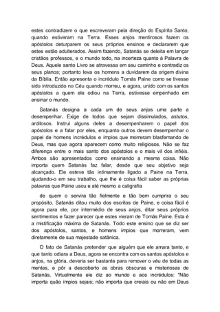 estes contradizem o que escreveram pela direção do Espírito Santo,
quando estiveram na Terra. Esses anjos mentirosos fazem os
apóstolos deturparem os seus próprios ensinos e declararem que
estes estão adulterados. Assim fazendo, Satanás se deleita em lançar
cristãos professos, e o mundo todo, na incerteza quanto à Palavra de
Deus. Aquele santo Livro se atravessa em seu caminho e contradiz os
seus planos; portanto leva os homens a duvidarem da origem divina
da Bíblia. Então apresenta o incrédulo Tomás Paine como se tivesse
sido introduzido no Céu quando morreu, e agora, unido com os santos
apóstolos a quem ele odiou na Terra, estivesse empenhado em
ensinar o mundo.
Satanás designa a cada um de seus anjos uma parte a
desempenhar. Exige de todos que sejam dissimulados, astutos,
ardilosos. Instrui alguns deles a desempenharem o papel dos
apóstolos e a falar por eles, enquanto outros devem desempenhar o
papel de homens incrédulos e ímpios que morreram blasfemando de
Deus, mas que agora aparecem como muito religiosos. Não se faz
diferença entre o mais santo dos apóstolos e o mais vil dos infiéis.
Ambos são apresentados como ensinando a mesma coisa. Não
importa quem Satanás faz falar, desde que seu objetivo seja
alcançado. Ele esteve tão intimamente ligado a Paine na Terra,
ajudando-o em seu trabalho, que lhe é coisa fácil saber as próprias
palavras que Paine usou e até mesmo a caligrafia
de quem o servira tão fielmente e tão bem cumprira o seu
propósito. Satanás ditou muito dos escritos de Paine, e coisa fácil é
agora para ele, por intermédio de seus anjos, ditar seus próprios
sentimentos e fazer parecer que estes vieram de Tomás Paine. Esta é
a mistificação máxima de Satanás. Todo este ensino que se diz ser
dos apóstolos, santos, e homens ímpios que morreram, vem
diretamente de sua majestade satânica.
O fato de Satanás pretender que alguém que ele amara tanto, e
que tanto odiara a Deus, agora se encontra com os santos apóstolos e
anjos, na glória, deveria ser bastante para remover o véu de todas as
mentes, e pôr a descoberto as obras obscuras e misteriosas de
Satanás. Virtualmente ele diz ao mundo e aos incrédulos: "Não
importa quão ímpios sejais; não importa que creiais ou não em Deus
 