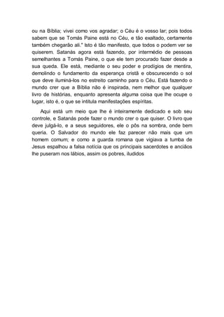 ou na Bíblia; vivei como vos agradar; o Céu é o vosso lar; pois todos
sabem que se Tomás Paine está no Céu, e tão exaltado, certamente
também chegarão ali." Isto é tão manifesto, que todos o podem ver se
quiserem. Satanás agora está fazendo, por intermédio de pessoas
semelhantes a Tomás Paine, o que ele tem procurado fazer desde a
sua queda. Ele está, mediante o seu poder e prodígios de mentira,
demolindo o fundamento da esperança cristã e obscurecendo o sol
que deve iluminá-los no estreito caminho para o Céu. Está fazendo o
mundo crer que a Bíblia não é inspirada, nem melhor que qualquer
livro de histórias, enquanto apresenta alguma coisa que lhe ocupe o
lugar, isto é, o que se intitula manifestações espíritas.
Aqui está um meio que lhe é inteiramente dedicado e sob seu
controle, e Satanás pode fazer o mundo crer o que quiser. O livro que
deve julgá-lo, e a seus seguidores, ele o pôs na sombra, onde bem
queria. O Salvador do mundo ele faz parecer não mais que um
homem comum; e como a guarda romana que vigiava a tumba de
Jesus espalhou a falsa notícia que os principais sacerdotes e anciãos
lhe puseram nos lábios, assim os pobres, iludidos
 