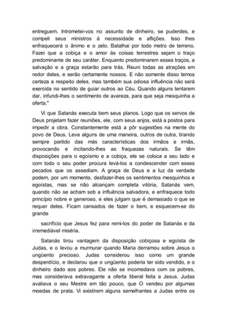 entreguem. Intrometei-vos no assunto de dinheiro, se puderdes, e
compeli seus ministros à necessidade e aflições. Isso lhes
enfraquecerá o ânimo e o zelo. Batalhai por todo metro de terreno.
Fazei que a cobiça e o amor às coisas terrestres sejam o traço
predominante de seu caráter. Enquanto predominarem esses traços, a
salvação e a graça estarão para trás. Reuni todas as atrações em
redor deles, e serão certamente nossos. E não somente disso temos
certeza a respeito deles, mas também sua odiosa influência não será
exercida no sentido de guiar outros ao Céu. Quando alguns tentarem
dar, infundi-lhes o sentimento de avareza, para que seja mesquinha a
oferta."
Vi que Satanás executa bem seus planos. Logo que os servos de
Deus projetam fazer reuniões, ele, com seus anjos, está a postos para
impedir a obra. Constantemente está a pôr sugestões na mente do
povo de Deus. Leva alguns de uma maneira, outros de outra, tirando
sempre partido das más características dos irmãos e irmãs,
provocando e incitando-lhes as fraquezas naturais. Se têm
disposições para o egoísmo e a cobiça, ele se coloca a seu lado e
com todo o seu poder procura levá-los a condescender com esses
pecados que os assediam. A graça de Deus e a luz da verdade
podem, por um momento, desfazer-lhes os sentimentos mesquinhos e
egoístas, mas se não alcançam completa vitória, Satanás vem,
quando não se acham sob a influência salvadora, e enfraquece todo
princípio nobre e generoso, e eles julgam que é demasiado o que se
requer deles. Ficam cansados de fazer o bem, e esquecem-se do
grande
sacrifício que Jesus fez para remi-los do poder de Satanás e da
irremediável miséria.
Satanás tirou vantagem da disposição cobiçosa e egoísta de
Judas, e o levou a murmurar quando Maria derramou sobre Jesus o
ungüento precioso. Judas considerou isso como um grande
desperdício, e declarou que o ungüento poderia ter sido vendido, e o
dinheiro dado aos pobres. Ele não se incomodava com os pobres,
mas considerava extravagante a oferta liberal feita a Jesus. Judas
avaliava o seu Mestre em tão pouco, que O vendeu por algumas
moedas de prata. Vi existirem alguns semelhantes a Judas entre os
 