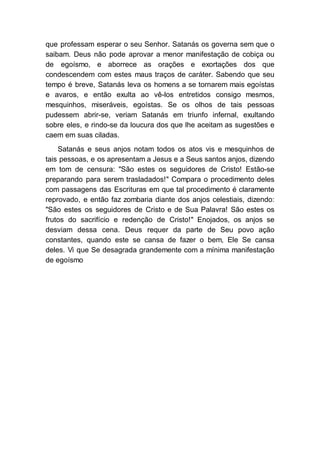 que professam esperar o seu Senhor. Satanás os governa sem que o
saibam. Deus não pode aprovar a menor manifestação de cobiça ou
de egoísmo, e aborrece as orações e exortações dos que
condescendem com estes maus traços de caráter. Sabendo que seu
tempo é breve, Satanás leva os homens a se tornarem mais egoístas
e avaros, e então exulta ao vê-los entretidos consigo mesmos,
mesquinhos, miseráveis, egoístas. Se os olhos de tais pessoas
pudessem abrir-se, veriam Satanás em triunfo infernal, exultando
sobre eles, e rindo-se da loucura dos que lhe aceitam as sugestões e
caem em suas ciladas.
Satanás e seus anjos notam todos os atos vis e mesquinhos de
tais pessoas, e os apresentam a Jesus e a Seus santos anjos, dizendo
em tom de censura: "São estes os seguidores de Cristo! Estão-se
preparando para serem trasladados!" Compara o procedimento deles
com passagens das Escrituras em que tal procedimento é claramente
reprovado, e então faz zombaria diante dos anjos celestiais, dizendo:
"São estes os seguidores de Cristo e de Sua Palavra! São estes os
frutos do sacrifício e redenção de Cristo!" Enojados, os anjos se
desviam dessa cena. Deus requer da parte de Seu povo ação
constantes, quando este se cansa de fazer o bem, Ele Se cansa
deles. Vi que Se desagrada grandemente com a mínima manifestação
de egoísmo
 