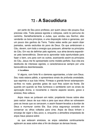 72 - A Sacudidura
por parte de Seu povo professo, por quem Jesus não poupou Sua
preciosa vida. Toda pessoa egoísta e cobiçosa, cairá no percurso do
caminho. Semelhantemente a Judas, que vendeu seu Senhor, eles
venderão os bons princípios, e uma disposição nobre e generosa, por
um pouco dos ganhos da Terra. Todos estes serão por assim dizer
joeirados, sendo excluídos do povo de Deus. Os que ambicionam o
Céu, devem, com toda a energia que possuem, alimentar os princípios
do Céu. Em vez de definhar pelo egoísmo, sua alma deveria expandir-
se pela benevolência. Dever-se-ia aproveitar toda oportunidade para
fazer o bem, uns para com os outros, acariciando assim os princípios
do Céu. Jesus me foi apresentado como modelo perfeito. Sua vida era
destituída de interesse egoísta, e caracterizava-se sempre por uma
benevolência desinteressada.
A Sacudidura
Vi alguns, com forte fé e clamores agonizantes, a lutar com Deus.
Seu rosto estava pálido, e apresentava sinais de profunda ansiedade,
que exprimia a sua luta íntima. Firmeza e grande fervor estampavam-
se-lhes no rosto; grandes gotas de suor lhes caíam da fronte. De
quando em quando se lhes iluminava o semblante com os sinais da
aprovação divina, e novamente o mesmo aspecto severo, grave e
ansioso, lhes voltava.
Anjos maus se juntavam em redor, projetando trevas sobre eles
para excluir Jesus de sua vista e para que seus olhos se volvessem
para as trevas que os cercavam, e assim fossem levados a duvidar de
Deus e murmurar contra Ele. Sua única segurança consistia em
conservar os olhos voltados para cima. Anjos de Deus tinham o
encargo de vigiar o Seu povo; e, enquanto a atmosfera empestada de
anjos maus pesava sobre
os que estavam ansiosos, os anjos celestiais continuamente
agitavam as asas sobre eles a fim de dissipar as densas trevas.
 