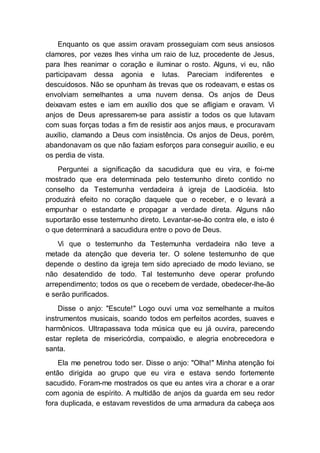 Enquanto os que assim oravam prosseguiam com seus ansiosos
clamores, por vezes lhes vinha um raio de luz, procedente de Jesus,
para lhes reanimar o coração e iluminar o rosto. Alguns, vi eu, não
participavam dessa agonia e lutas. Pareciam indiferentes e
descuidosos. Não se opunham às trevas que os rodeavam, e estas os
envolviam semelhantes a uma nuvem densa. Os anjos de Deus
deixavam estes e iam em auxílio dos que se afligiam e oravam. Vi
anjos de Deus apressarem-se para assistir a todos os que lutavam
com suas forças todas a fim de resistir aos anjos maus, e procuravam
auxílio, clamando a Deus com insistência. Os anjos de Deus, porém,
abandonavam os que não faziam esforços para conseguir auxílio, e eu
os perdia de vista.
Perguntei a significação da sacudidura que eu vira, e foi-me
mostrado que era determinada pelo testemunho direto contido no
conselho da Testemunha verdadeira à igreja de Laodicéia. Isto
produzirá efeito no coração daquele que o receber, e o levará a
empunhar o estandarte e propagar a verdade direta. Alguns não
suportarão esse testemunho direto. Levantar-se-ão contra ele, e isto é
o que determinará a sacudidura entre o povo de Deus.
Vi que o testemunho da Testemunha verdadeira não teve a
metade da atenção que deveria ter. O solene testemunho de que
depende o destino da igreja tem sido apreciado de modo leviano, se
não desatendido de todo. Tal testemunho deve operar profundo
arrependimento; todos os que o recebem de verdade, obedecer-lhe-ão
e serão purificados.
Disse o anjo: "Escute!" Logo ouvi uma voz semelhante a muitos
instrumentos musicais, soando todos em perfeitos acordes, suaves e
harmônicos. Ultrapassava toda música que eu já ouvira, parecendo
estar repleta de misericórdia, compaixão, e alegria enobrecedora e
santa.
Ela me penetrou todo ser. Disse o anjo: "Olha!" Minha atenção foi
então dirigida ao grupo que eu vira e estava sendo fortemente
sacudido. Foram-me mostrados os que eu antes vira a chorar e a orar
com agonia de espírito. A multidão de anjos da guarda em seu redor
fora duplicada, e estavam revestidos de uma armadura da cabeça aos
 