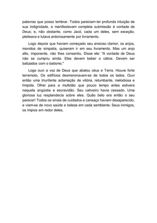 palavras que posso lembrar. Todos pareciam ter profunda intuição de
sua indignidade, e manifestavam completa submissão à vontade de
Deus; e, não obstante, como Jacó, cada um deles, sem exceção,
pleiteava e lutava ardorosamente por livramento.
Logo depois que haviam começado seu ansioso clamor, os anjos,
movidos de simpatia, quiseram ir em seu livramento. Mas um anjo
alto, imponente, não lhes consentiu. Disse ele: "A vontade de Deus
não se cumpriu ainda. Eles devem beber o cálice. Devem ser
batizados com o batismo."
Logo ouvi a voz de Deus que abalou céus e Terra. Houve forte
terremoto. Os edifícios desmoronavam-se de todos os lados. Ouvi
então uma triunfante aclamação de vitória, retumbante, melodiosa e
límpida. Olhei para a multidão que pouco tempo antes estivera
naquela angústia e escravidão. Seu cativeiro havia cessado. Uma
gloriosa luz resplandecia sobre eles. Quão belo era então o seu
parecer! Todos os sinais de cuidados e cansaço haviam desaparecido,
e viam-se de novo saúde e beleza em cada semblante. Seus inimigos,
os ímpios em redor deles,
 