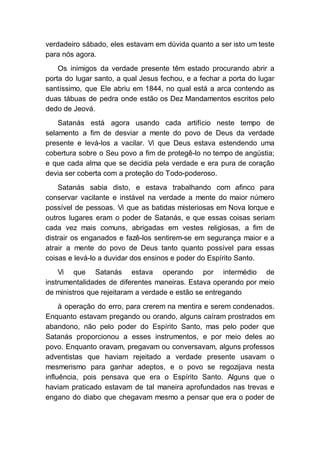 verdadeiro sábado, eles estavam em dúvida quanto a ser isto um teste
para nós agora.
Os inimigos da verdade presente têm estado procurando abrir a
porta do lugar santo, a qual Jesus fechou, e a fechar a porta do lugar
santíssimo, que Ele abriu em 1844, no qual está a arca contendo as
duas tábuas de pedra onde estão os Dez Mandamentos escritos pelo
dedo de Jeová.
Satanás está agora usando cada artifício neste tempo de
selamento a fim de desviar a mente do povo de Deus da verdade
presente e levá-los a vacilar. Vi que Deus estava estendendo uma
cobertura sobre o Seu povo a fim de protegê-lo no tempo de angústia;
e que cada alma que se decidia pela verdade e era pura de coração
devia ser coberta com a proteção do Todo-poderoso.
Satanás sabia disto, e estava trabalhando com afinco para
conservar vacilante e instável na verdade a mente do maior número
possível de pessoas. Vi que as batidas misteriosas em Nova Iorque e
outros lugares eram o poder de Satanás, e que essas coisas seriam
cada vez mais comuns, abrigadas em vestes religiosas, a fim de
distrair os enganados e fazê-los sentirem-se em segurança maior e a
atrair a mente do povo de Deus tanto quanto possível para essas
coisas e levá-lo a duvidar dos ensinos e poder do Espírito Santo.
Vi que Satanás estava operando por intermédio de
instrumentalidades de diferentes maneiras. Estava operando por meio
de ministros que rejeitaram a verdade e estão se entregando
à operação do erro, para crerem na mentira e serem condenados.
Enquanto estavam pregando ou orando, alguns caíram prostrados em
abandono, não pelo poder do Espírito Santo, mas pelo poder que
Satanás proporcionou a esses instrumentos, e por meio deles ao
povo. Enquanto oravam, pregavam ou conversavam, alguns professos
adventistas que haviam rejeitado a verdade presente usavam o
mesmerismo para ganhar adeptos, e o povo se regozijava nesta
influência, pois pensava que era o Espírito Santo. Alguns que o
haviam praticado estavam de tal maneira aprofundados nas trevas e
engano do diabo que chegavam mesmo a pensar que era o poder de
 