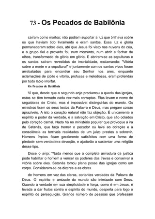 73 - Os Pecados de Babilônia
caíram como mortos; não podiam suportar a luz que brilhava sobre
os que haviam tido livramento e eram santos. Essa luz e glória
permaneceram sobre eles, até que Jesus foi visto nas nuvens do céu,
e o grupo fiel e provado foi, num momento, num abrir e fechar de
olhos, transformado de glória em glória. E abriram-se as sepulturas e
os santos saíram revestidos de imortalidade, exclamando: "Vitória
sobre a morte e a sepultura!" e juntamente com os santos vivos foram
arrebatados para encontrar seu Senhor nos ares, enquanto
aclamações de júbilo e vitória, profusas e melodiosas, eram proferidas
por todo lábio imortal.
Os Pecados de Babilônia
Vi que, desde que o segundo anjo proclamou a queda das igrejas,
estas se têm tornado cada vez mais corruptas. Elas levam o nome de
seguidoras de Cristo, mas é impossível distingui-las do mundo. Os
ministros tiram os seus textos da Palavra e Deus, mas pregam coisas
aprazíveis. A isto o coração natural não faz objeção. É unicamente o
espírito e poder da verdade, e a salvação em Cristo, que são odiados
pelo coração carnal. Nada há no ministério popular que provoque a ira
de Satanás, que faça tremer o pecador ou leve ao coração e à
consciência as terríveis realidades de um juízo prestes a sobrevir.
Homens ímpios ficam geralmente satisfeitos com uma forma de
piedade sem verdadeira devoção, e ajudarão a sustentar uma religião
desse tipo.
Disse o anjo: "Nada menos que a completa armadura da justiça
pode habilitar o homem a vencer os poderes das trevas e conservar a
vitória sobre eles. Satanás tomou plena posse das igrejas como um
corpo. Consideram-se os dizeres e as obras
de homens em vez das claras, cortantes verdades da Palavra de
Deus. O espírito e amizade do mundo são inimizade com Deus.
Quando a verdade em sua simplicidade e força, como é em Jesus, é
levada a dar frutos contra o espírito do mundo, desperta para logo o
espírito de perseguição. Grande número de pessoas que professam
 