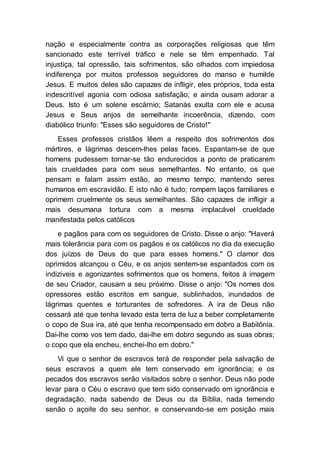 nação e especialmente contra as corporações religiosas que têm
sancionado este terrível tráfico e nele se têm empenhado. Tal
injustiça, tal opressão, tais sofrimentos, são olhados com impiedosa
indiferença por muitos professos seguidores do manso e humilde
Jesus. E muitos deles são capazes de infligir, eles próprios, toda esta
indescritível agonia com odiosa satisfação; e ainda ousam adorar a
Deus. Isto é um solene escárnio; Satanás exulta com ele e acusa
Jesus e Seus anjos de semelhante incoerência, dizendo, com
diabólico triunfo: "Esses são seguidores de Cristo!"
Esses professos cristãos lêem a respeito dos sofrimentos dos
mártires, e lágrimas descem-lhes pelas faces. Espantam-se de que
homens pudessem tornar-se tão endurecidos a ponto de praticarem
tais crueldades para com seus semelhantes. No entanto, os que
pensam e falam assim estão, ao mesmo tempo, mantendo seres
humanos em escravidão. E isto não é tudo; rompem laços familiares e
oprimem cruelmente os seus semelhantes. São capazes de infligir a
mais desumana tortura com a mesma implacável crueldade
manifestada pelos católicos
e pagãos para com os seguidores de Cristo. Disse o anjo: "Haverá
mais tolerância para com os pagãos e os católicos no dia da execução
dos juízos de Deus do que para esses homens." O clamor dos
oprimidos alcançou o Céu, e os anjos sentem-se espantados com os
indizíveis e agonizantes sofrimentos que os homens, feitos à imagem
de seu Criador, causam a seu próximo. Disse o anjo: "Os nomes dos
opressores estão escritos em sangue, sublinhados, inundados de
lágrimas quentes e torturantes de sofredores. A ira de Deus não
cessará até que tenha levado esta terra de luz a beber completamente
o copo de Sua ira, até que tenha recompensado em dobro a Babilônia.
Dai-lhe como vos tem dado, dai-lhe em dobro segundo as suas obras;
o copo que ela encheu, enchei-lho em dobro."
Vi que o senhor de escravos terá de responder pela salvação de
seus escravos a quem ele tem conservado em ignorância; e os
pecados dos escravos serão visitados sobre o senhor. Deus não pode
levar para o Céu o escravo que tem sido conservado em ignorância e
degradação, nada sabendo de Deus ou da Bíblia, nada temendo
senão o açoite do seu senhor, e conservando-se em posição mais
 