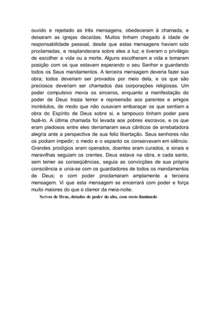 ouvido e rejeitado as três mensagens, obedeceram à chamada, e
deixaram as igrejas decaídas. Muitos tinham chegado à idade de
responsabilidade pessoal, desde que estas mensagens haviam sido
proclamadas, e resplandecera sobre eles a luz; e tiveram o privilégio
de escolher a vida ou a morte. Alguns escolheram a vida e tomaram
posição com os que estavam esperando o seu Senhor e guardando
todos os Seus mandamentos. A terceira mensagem deveria fazer sua
obra; todos deveriam ser provados por meio dela, e os que são
preciosos deveriam ser chamados das corporações religiosas. Um
poder compulsivo movia os sinceros, enquanto a manifestação do
poder de Deus trazia temor e repreensão aos parentes e amigos
incrédulos, de modo que não ousavam embaraçar os que sentiam a
obra do Espírito de Deus sobre si, e tampouco tinham poder para
fazê-lo. A última chamada foi levada aos pobres escravos, e os que
eram piedosos entre eles derramaram seus cânticos de arrebatadora
alegria ante a perspectiva de sua feliz libertação. Seus senhores não
os podiam impedir; o medo e o espanto os conservavam em silêncio.
Grandes prodígios eram operados, doentes eram curados, e sinais e
maravilhas seguiam os crentes. Deus estava na obra, e cada santo,
sem temer as conseqüências, seguia as convicções de sua própria
consciência e unia-se com os guardadores de todos os mandamentos
de Deus; e com poder proclamaram amplamente a terceira
mensagem. Vi que esta mensagem se encerrará com poder e força
muito maiores do que o clamor da meia-noite.
Servos de Deus, dotados de poder do alto, com rosto iluminado
 