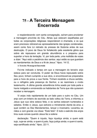 75 - A Terceira Mensagem
Encerrada
e resplandecendo com santa consagração, saíram para proclamar
a mensagem provinda do Céu. Almas que estavam espalhadas por
todas as corporações religiosas responderam à chamada, e os que
eram preciosos retiraram-se apressadamente das igrejas condenadas,
assim como fora Ló retirado às pressas de Sodoma antes de sua
destruição. O povo de Deus foi fortalecido pela excelente glória que
sobre ele repousava em grande abundância e o preparou para
suportar a hora da tentação. Vi, por toda parte, uma multidão de vozes
a dizer: "Aqui está a paciência dos santos: aqui estão os que guardam
os mandamentos de Deus e a fé de Jesus." Apoc. 14:12.
A Terceira Mensagem Encerrada
Foi-me indicado o tempo em que a mensagem do terceiro anjo
estava para ser concluída. O poder de Deus havia repousado sobre
Seu povo; tinham cumprido a sua obra, e encontravam-se preparados
para a hora de prova a sua frente. Tinham recebido a chuva serôdia,
ou o refrigério pela presença do Senhor, e se reanimara o vívido
testemunho. A última grande advertência tinha soado por toda parte e
havia instigado e enraivecido os habitantes da Terra que não quiseram
receber a mensagem.
Vi anjos indo rapidamente de um lado para o outro no Céu. Um
anjo com um tinteiro de escrivão ao lado voltou da Terra, e informou a
Jesus que sua obra estava feita, e os santos estavam numerados e
selados. Então vi Jesus, que estivera a ministrando diante da arca, a
qual contém os Dez Mandamentos, lançar o incensário. Levantou as
mãos e com grande voz disse: "Está feito". E todo o exército dos anjos
tirou suas coroas quando Jesus fez a solene
declaração: "Quem é injusto, faça injustiça ainda; e quem está
sujo, suje-se ainda; e quem é justo, faça justiça ainda; e quem é santo,
seja santificado ainda." Apoc. 22:11.
 