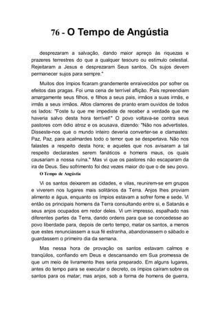 76 - O Tempo de Angústia
desprezaram a salvação, dando maior apreço às riquezas e
prazeres terrestres do que a qualquer tesouro ou estímulo celestial.
Rejeitaram a Jesus e desprezaram Seus santos. Os sujos devem
permanecer sujos para sempre."
Muitos dos ímpios ficaram grandemente enraivecidos por sofrer os
efeitos das pragas. Foi uma cena de terrível aflição. Pais repreendiam
amargamente seus filhos, e filhos a seus pais, irmãos a suas irmãs, e
irmãs a seus irmãos. Altos clamores de pranto eram ouvidos de todos
os lados: "Foste tu que me impediste de receber a verdade que me
haveria salvo desta hora terrível!" O povo voltava-se contra seus
pastores com ódio atroz e os acusava, dizendo: "Não nos advertistes.
Disseste-nos que o mundo inteiro deveria converter-se e clamastes:
Paz, Paz, para acalmardes todo o temor que se despertava. Não nos
falastes a respeito desta hora; e aqueles que nos avisaram a tal
respeito declarastes serem fanáticos e homens maus, os quais
causariam a nossa ruína." Mas vi que os pastores não escaparam da
ira de Deus. Seu sofrimento foi dez vezes maior do que o de seu povo.
O Tempo de Angústia
Vi os santos deixarem as cidades, e vilas, reunirem-se em grupos
e viverem nos lugares mais solitários da Terra. Anjos lhes proviam
alimento e água, enquanto os ímpios estavam a sofrer fome e sede. Vi
então os principais homens da Terra consultando entre si, e Satanás e
seus anjos ocupados em redor deles. Vi um impresso, espalhado nas
diferentes partes da Terra, dando ordens para que se concedesse ao
povo liberdade para, depois de certo tempo, matar os santos, a menos
que estes renunciassem a sua fé estranha, abandonassem o sábado e
guardassem o primeiro dia da semana.
Mas nessa hora de provação os santos estavam calmos e
tranqüilos, confiando em Deus e descansando em Sua promessa de
que um meio de livramento lhes seria preparado. Em alguns lugares,
antes do tempo para se executar o decreto, os ímpios caíram sobre os
santos para os matar; mas anjos, sob a forma de homens de guerra,
 