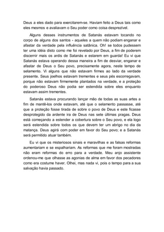Deus a eles dado para exercitarem-se. Haviam feito a Deus tais como
eles mesmos e avaliavam o Seu poder como coisa desprezível.
Alguns desses instrumentos de Satanás estavam tocando no
corpo de alguns dos santos - aqueles a quem não podiam enganar e
afastar da verdade pela influência satânica. Oh! se todos pudessem
ter uma idéia disto como me foi revelado por Deus, a fim de poderem
discernir mais os ardis de Satanás e estarem em guarda! Eu vi que
Satanás estava operando dessa maneira a fim de desviar, enganar e
afastar de Deus o Seu povo, precisamente agora, neste tempo de
selamento. Vi alguns que não estavam firmes ao lado da verdade
presente. Seus joelhos estavam trementes e seus pés escorregavam,
porque não estavam firmemente plantados na verdade, e a proteção
do poderoso Deus não podia ser estendida sobre eles enquanto
estavam assim trementes.
Satanás estava procurando lançar mão de todas as suas artes a
fim de mantê-los onde estavam, até que o selamento passasse, até
que a proteção fosse tirada de sobre o povo de Deus e este ficasse
desprotegido da ardente ira de Deus nas sete últimas pragas. Deus
está começando a estender a cobertura sobre o Seu povo, e ela logo
será estendida sobre todos os que devem ter um abrigo no dia da
matança. Deus agirá com poder em favor do Seu povo; e a Satanás
será permitido atuar também.
Eu vi que os misteriosos sinais e maravilhas e as falsas reformas
aumentariam e se espalhariam. As reformas que me foram mostradas
não eram reformas do erro para a verdade. Meu anjo assistente
ordenou-me que olhasse as agonias de alma em favor dos pecadores
como era costume haver. Olhei, mas nada vi, pois o tempo para a sua
salvação havia passado.
 