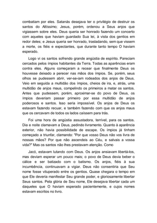 combatiam por eles. Satanás desejava ter o privilégio de destruir os
santos do Altíssimo; Jesus, porém, ordenou a Seus anjos que
vigiassem sobre eles. Deus queria ser honrado fazendo um concerto
com aqueles que haviam guardado Sua lei, à vista dos gentios em
redor deles; e Jesus queria ser honrado, trasladando, sem que vissem
a morte, os fiéis e expectantes, que durante tanto tempo O haviam
esperado.
Logo vi os santos sofrendo grande angústia de espírito. Pareciam
cercados pelos ímpios habitantes da Terra. Todas as aparências eram
contra eles. Alguns começaram a recear que finalmente Deus os
houvesse deixado a perecer nas mãos dos ímpios. Se, porém, seus
olhos se pudessem abrir, ver-se-iam rodeados dos anjos de Deus.
Veio em seguida a multidão dos ímpios, cheios de ira, e, atrás, uma
multidão de anjos maus, compelindo os primeiros a matar os santos.
Antes que pudessem, porém, aproximar-se do povo de Deus, os
ímpios deveriam passar primeiro por essa multidão de anjos
poderosos e santos. Isso seria impossível. Os anjos de Deus os
estavam fazendo recuar, e também fazendo com que os anjos maus
que os cercavam de todos os lados caíssem para trás.
Foi uma hora de angústia assustadora, terrível, para os santos.
Dia e noite clamavam a Deus, pedindo livramento. Quanto à aparência
exterior, não havia possibilidade de escape. Os ímpios já tinham
começado a triunfar, clamando: "Por que vosso Deus não vos livra de
nossas mãos? Por que não ascendeis ao Céu, e salvais a vossa
vida?" Mas os santos não lhes prestavam atenção. Como
Jacó, estavam lutando com Deus. Os anjos ansiavam libertá-los,
mas deviam esperar um pouco mais; o povo de Deus devia beber o
cálice e ser batizado com o batismo. Os anjos, fiéis à sua
incumbência, continuavam a vigiar. Deus não consentiria que Seu
nome fosse vituperado entre os gentios. Quase chegara o tempo em
que Ele deveria manifestar Seu grande poder, e gloriosamente libertar
Seus santos. Pela glória de Seu nome, Ele desejava libertar cada um
daqueles que O haviam esperado pacientemente, e cujos nomes
estavam escritos no livro.
 