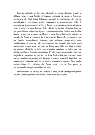 Foi-me indicado o fiel Noé. Quando a chuva desceu e veio o
dilúvio, Noé e sua família já haviam entrado na arca, e Deus os
encerrara ali. Noé tinha fielmente avisado os habitantes do mundo
antediluviano, enquanto estes caçoavam e escarneciam dele. E
quando as águas caíram sobre a Terra, e um após outro se afogava,
viam a arca, da qual haviam feito objeto de tantas pilhérias, livre de
perigo a flutuar sobre as águas, preservando o fiel Noé e sua família.
Assim, vi eu que o povo de Deus, o qual havia fielmente avisado o
mundo de Sua ira vindoura, teria livramento. Deus não consentiria que
os ímpios destruíssem aqueles que estavam esperando pela
trasladação, e que se não encurvaram ao decreto da besta nem
receberiam o seu sinal. Vi, que, se fosse permitido aos ímpios matar
os santos, Satanás e todo seu exército maléfico, e todos os que
odeiam a Deus, ficariam satisfeitos. E, oh! que triunfo seria para sua
majestade satânica ter poder, na luta final sobre os que por tanto
tempo haviam esperado ver Aquele a quem amaram! Aqueles que
haviam zombado da idéia de os santos ascenderem para o Céu, serão
testemunhas do cuidado de Deus para com o Seu povo, e
contemplarão seu glorioso libertamento.
Ao deixarem os santos as cidades e vilas, eram perseguidos pelos
ímpios, que os procuravam matar. Mas as espadas que
 