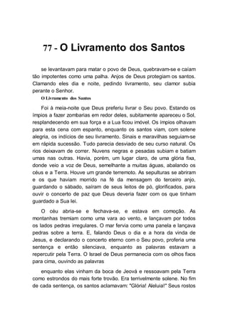 77 - O Livramento dos Santos
se levantavam para matar o povo de Deus, quebravam-se e caíam
tão impotentes como uma palha. Anjos de Deus protegiam os santos.
Clamando eles dia e noite, pedindo livramento, seu clamor subia
perante o Senhor.
O Livramento dos Santos
Foi à meia-noite que Deus preferiu livrar o Seu povo. Estando os
ímpios a fazer zombarias em redor deles, subitamente apareceu o Sol,
resplandecendo em sua força e a Lua ficou imóvel. Os ímpios olhavam
para esta cena com espanto, enquanto os santos viam, com solene
alegria, os indícios de seu livramento. Sinais e maravilhas seguiam-se
em rápida sucessão. Tudo parecia desviado de seu curso natural. Os
rios deixavam de correr. Nuvens negras e pesadas subiam e batiam
umas nas outras. Havia, porém, um lugar claro, de uma glória fixa,
donde veio a voz de Deus, semelhante a muitas águas, abalando os
céus e a Terra. Houve um grande terremoto. As sepulturas se abriram
e os que haviam morrido na fé da mensagem do terceiro anjo,
guardando o sábado, saíram de seus leitos de pó, glorificados, para
ouvir o concerto de paz que Deus deveria fazer com os que tinham
guardado a Sua lei.
O céu abria-se e fechava-se, e estava em comoção. As
montanhas tremiam como uma vara ao vento, e lançavam por todos
os lados pedras irregulares. O mar fervia como uma panela e lançava
pedras sobre a terra. E, falando Deus o dia e a hora da vinda de
Jesus, e declarando o concerto eterno com o Seu povo, proferia uma
sentença e então silenciava, enquanto as palavras estavam a
repercutir pela Terra. O Israel de Deus permanecia com os olhos fixos
para cima, ouvindo as palavras
enquanto elas vinham da boca de Jeová e ressoavam pela Terra
como estrondos do mais forte trovão. Era terrivelmente solene. No fim
de cada sentença, os santos aclamavam: "Glória! Aleluia!" Seus rostos
 
