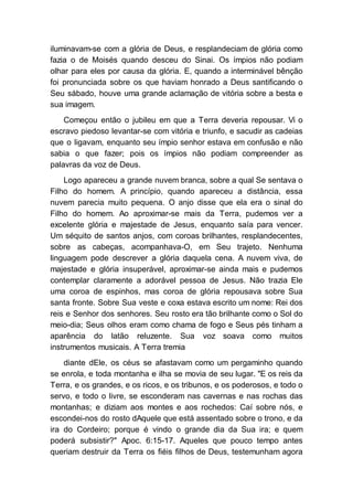 iluminavam-se com a glória de Deus, e resplandeciam de glória como
fazia o de Moisés quando desceu do Sinai. Os ímpios não podiam
olhar para eles por causa da glória. E, quando a interminável bênção
foi pronunciada sobre os que haviam honrado a Deus santificando o
Seu sábado, houve uma grande aclamação de vitória sobre a besta e
sua imagem.
Começou então o jubileu em que a Terra deveria repousar. Vi o
escravo piedoso levantar-se com vitória e triunfo, e sacudir as cadeias
que o ligavam, enquanto seu ímpio senhor estava em confusão e não
sabia o que fazer; pois os ímpios não podiam compreender as
palavras da voz de Deus.
Logo apareceu a grande nuvem branca, sobre a qual Se sentava o
Filho do homem. A princípio, quando apareceu a distância, essa
nuvem parecia muito pequena. O anjo disse que ela era o sinal do
Filho do homem. Ao aproximar-se mais da Terra, pudemos ver a
excelente glória e majestade de Jesus, enquanto saía para vencer.
Um séquito de santos anjos, com coroas brilhantes, resplandecentes,
sobre as cabeças, acompanhava-O, em Seu trajeto. Nenhuma
linguagem pode descrever a glória daquela cena. A nuvem viva, de
majestade e glória insuperável, aproximar-se ainda mais e pudemos
contemplar claramente a adorável pessoa de Jesus. Não trazia Ele
uma coroa de espinhos, mas coroa de glória repousava sobre Sua
santa fronte. Sobre Sua veste e coxa estava escrito um nome: Rei dos
reis e Senhor dos senhores. Seu rosto era tão brilhante como o Sol do
meio-dia; Seus olhos eram como chama de fogo e Seus pés tinham a
aparência do latão reluzente. Sua voz soava como muitos
instrumentos musicais. A Terra tremia
diante dEle, os céus se afastavam como um pergaminho quando
se enrola, e toda montanha e ilha se movia de seu lugar. "E os reis da
Terra, e os grandes, e os ricos, e os tribunos, e os poderosos, e todo o
servo, e todo o livre, se esconderam nas cavernas e nas rochas das
montanhas; e diziam aos montes e aos rochedos: Caí sobre nós, e
escondei-nos do rosto dAquele que está assentado sobre o trono, e da
ira do Cordeiro; porque é vindo o grande dia da Sua ira; e quem
poderá subsistir?" Apoc. 6:15-17. Aqueles que pouco tempo antes
queriam destruir da Terra os fiéis filhos de Deus, testemunham agora
 
