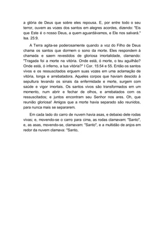 a glória de Deus que sobre eles repousa. E, por entre todo o seu
terror, ouvem as vozes dos santos em alegres acordes, dizendo: "Eis
que Este é o nosso Deus, a quem aguardávamos, e Ele nos salvará."
Isa. 25:9.
A Terra agita-se poderosamente quando a voz do Filho de Deus
chama os santos que dormem o sono da morte. Eles respondem à
chamada e saem revestidos de gloriosa imortalidade, clamando:
"Tragada foi a morte na vitória. Onde está, ó morte, o teu aguilhão?
Onde está, ó inferno, a tua vitória?" I Cor. 15:54 e 55. Então os santos
vivos e os ressuscitados erguem suas vozes em uma aclamação de
vitória, longa e arrebatadora. Aqueles corpos que haviam descido à
sepultura levando os sinais da enfermidade e morte, surgem com
saúde e vigor imortais. Os santos vivos são transformados em um
momento, num abrir e fechar de olhos, e arrebatados com os
ressuscitados; e juntos encontram seu Senhor nos ares. Oh, que
reunião gloriosa! Amigos que a morte havia separado são reunidos,
para nunca mais se separarem.
Em cada lado do carro de nuvem havia asas, e debaixo dele rodas
vivas; e, movendo-se o carro para cima, as rodas clamavam: "Santo",
e, as asas, movendo-se, clamavam: "Santo", e a multidão de anjos em
redor da nuvem clamava: "Santo,
 