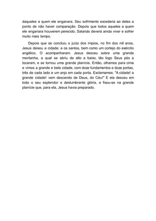 daqueles a quem ele enganara. Seu sofrimento excederia ao deles a
ponto de não haver comparação. Depois que todos aqueles a quem
ele enganara houverem perecido, Satanás deverá ainda viver e sofrer
muito mais tempo.
Depois que se concluiu o juízo dos ímpios, no fim dos mil anos,
Jesus deixou a cidade; e os santos, bem como um cortejo do exército
angélico, O acompanharam. Jesus desceu sobre uma grande
montanha, a qual se abriu de alto a baixo, tão logo Seus pés a
tocaram, e se tornou uma grande planície. Então, olhamos para cima
e vimos a grande e bela cidade, com doze fundamentos e doze portas,
três de cada lado e um anjo em cada porta. Exclamamos: "A cidade! a
grande cidade! vem descendo de Deus, do Céu!" E ela desceu em
todo o seu esplendor e deslumbrante glória, e fixou-se na grande
planície que, para ela, Jesus havia preparado.
 