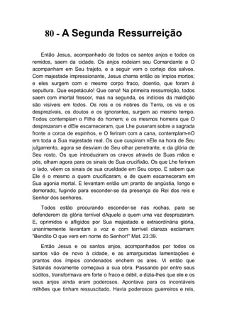 80 - A Segunda Ressurreição
Então Jesus, acompanhado de todos os santos anjos e todos os
remidos, saem da cidade. Os anjos rodeiam seu Comandante e O
acompanham em Seu trajeto, e a seguir vem o cortejo dos salvos.
Com majestade impressionante, Jesus chama então os ímpios mortos;
e eles surgem com o mesmo corpo fraco, doentio, que foram à
sepultura. Que espetáculo! Que cena! Na primeira ressurreição, todos
saem com imortal frescor, mas na segunda, os indícios da maldição
são visíveis em todos. Os reis e os nobres da Terra, os vis e os
desprezíveis, os doutos e os ignorantes, surgem ao mesmo tempo.
Todos contemplam o Filho do homem; e os mesmos homens que O
desprezaram e dEle escarneceram, que Lhe puseram sobre a sagrada
fronte a coroa de espinhos, e O feriram com a cana, contemplam-nO
em toda a Sua majestade real. Os que cuspiram nEle na hora de Seu
julgamento, agora se desviam de Seu olhar penetrante, e da glória de
Seu rosto. Os que introduziram os cravos através de Suas mãos e
pés, olham agora para os sinais de Sua crucifixão. Os que Lhe feriram
o lado, vêem os sinais de sua crueldade em Seu corpo. E sabem que
Ele é o mesmo a quem crucificaram, e de quem escarneceram em
Sua agonia mortal. E levantam então um pranto de angústia, longo e
demorado, fugindo para esconder-se da presença do Rei dos reis e
Senhor dos senhores.
Todos estão procurando esconder-se nas rochas, para se
defenderem da glória terrível dAquele a quem uma vez desprezaram.
E, oprimidos e afligidos por Sua majestade e extraordinária glória,
unanimemente levantam a voz e com terrível clareza exclamam:
"Bendito O que vem em nome do Senhor!" Mat. 23:39.
Então Jesus e os santos anjos, acompanhados por todos os
santos vão de novo à cidade, e as amarguradas lamentações e
prantos dos ímpios condenados enchem os ares. Vi então que
Satanás novamente começava a sua obra. Passando por entre seus
súditos, transformava em forte o fraco e débil, e dizia-lhes que ele e os
seus anjos ainda eram poderosos. Apontava para os incontáveis
milhões que tinham ressuscitado. Havia poderosos guerreiros e reis,
 